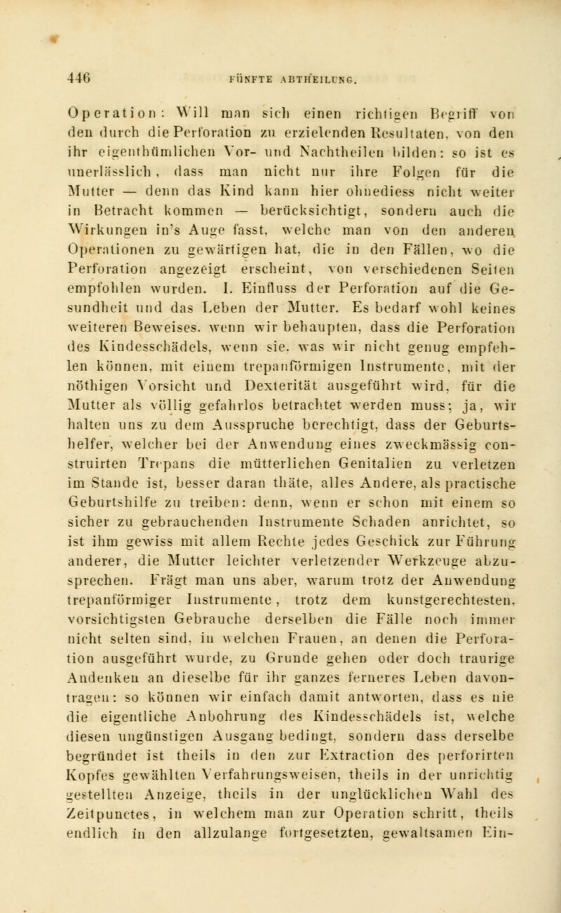 441) l ÜSFTE AlJTIIEILI NC. Operation: Will man sich einen richtigen Begriff von den durch die Perforation zu erzielenden Resultaten, von den ihr eigenthümlichen Vor- und Nachtheilen bilden: so ist es nnerlasslich , dass man nicht nur ihre Folgen für die Mutter — denn das Kind kann hier ohnediess nicht weiter in Betracht kommen — berücksichtigt, sondern auch die Wirkungen in's Auge fasst. welche man von den anderen. Operationen zu gewärtigen hat. die in den Fällen, wo die Perforation angezeigt erscheint, von verschiedenen Seiten empfohlen wurden. I. Ein flu es der Perforation auf die Ge- sundheit und das Leben der Mutter. Es bedarf wohl keines weiteren Beweises, wenn wir behaupten, dass die Perforation des Kindesschädels, wenn sie. was wir nicht genug empfeh- len können, mit einem trepan form igen Instrumente, mit der nöthigen Vorsicht und Dexterität ausgeführt wird, für die Mutter als völlig gefahrlos betrachtet werden muss; ja, wir halten uns zu dem Ausspruche berechtigt, dass der Geburts- helfer, welcher bei der Anwendung eines zweckmässig con- struirten Trepang die mütterlichen Genitalien zu verletzen im Stande ist. besser daran thäte, alles Andere, als practische Geburtshilfe zu treiben: denn, wenn er schon mit einem so sicher zu gebrauchenden Instrumente Schaden anrichtet, so ist ihm gewiss mit allem Rechte jedes Geschick zur Führung anderer, die Mutter leichter verletzender Werkzeuge abzu- sprechen. Fragt man uns aber, warum trotz der Anwendung trepanförmiger Instrumente, trotz dem kunstgerechtesten, vorsichtigsten Gebrauche derselben die Fälle noch immer nicht selten sind, in welchen Frauen, an denen die Perfora- tion ausgeführt wurde, zu Grunde gehen oder doch traurige Andenken an dieselbe für ihr ganzes ferneres Leben davon- tragen: so können wir einfach damit antworten, dass es nie die eigentliche Anbohrung des Kindesschädels ist, welche diesen ungünstigen Ausgang bedingt, sondern dass derselbe begründet ist theils in den zur Kxtraction des perforirten Kopfes gewählten Yerfahrungsweisen, theils in der unrichtig gestellten Anzeige, theils in der unglücklichen Wahl des Zeitpunctes, in welchem man zur Operation schritt, theils endlich in den allzulange fortgesetzten, gewaltsamen Fin-