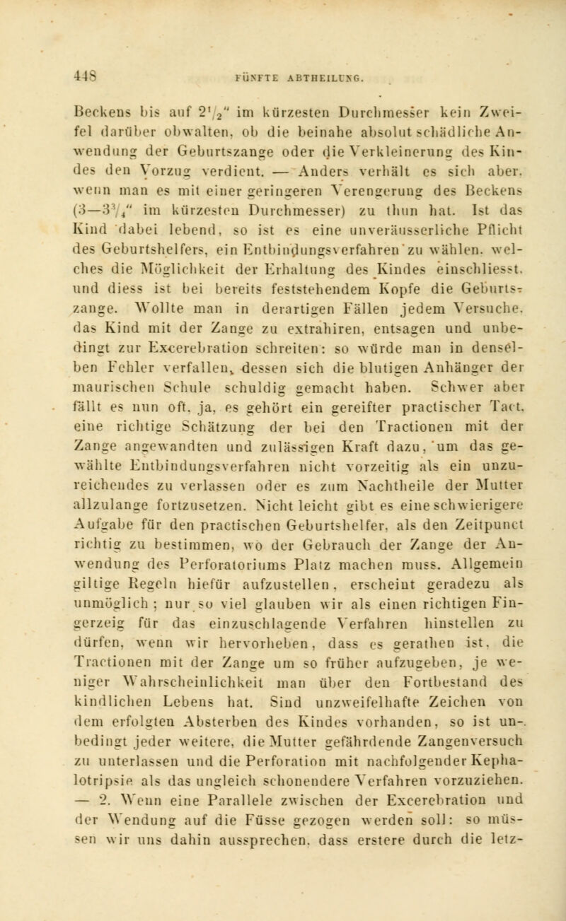 Beckens bis auf 21 2 ini kürzesten Durchmesser kein Zwei- fel darüber obwalten, ob die beinahe absolut schädliche An- wendung der Geburtszange oder die Verkleinerung des Kin- des den Vorzug verdient. — Anders verhält es sieh aber, wenn man es mit einer geringeren Verengerung des Beckens (3—3' 4 im kürzesten Durchmesser) zu thun hat. Ist das Kind dabei lebend, so ist es eine unveräusserliche Pflicht des Geburtshelfers, ein Entbindungsverfahren*zu wählen, wel- ches die Möglichkeit der Erhaltung des Kindes einschliesst und diess ist bei bereits feststellendem Kopfe die Geburts- zange. Wollte man in derartigen Fällen jedem Versuche, das Kind mit der Zange zu extrahiren. entsagen und unbe- dingt zur Excerebration schreiten: so würde man in densel- ben Fehler verfallen, dessen sich die blutigen Anhänger der maurischen Schule schuldig gemacht haben. Schwer aber fallt es nun oft. ja. es gehört ein gereifter practischer Tact. eine richtige Schätzung der bei den Tractionen mit der Zange angewandten und zulässigen Kraft dazu, um das ge- wählte Entbindungsverfahren nicht vorzeitig als ein unzu- reichendes zu verlassen oder es zum Nachtheile der Mutter allzulange fortzusetzen. Nicht leicht gibt es eine schwierigere Aufgabe für den practischen Geburtshelfer, als den Zeitpunct richtig zu bestimmen, wo der Gebrauch der Zange der An- wendung des Perforatoriums Platz machen muss. Allgemein giltige Regeln hiefür aufzustellen, erscheint geradezu als unmöglich; nur so viel glauben wir als einen richtigen Fin- gerzeig für das einzuschlagende Verfahren hinstellen zu dürfen, wenn wir hervorheben, dass es gerathen ist. die Tractionen mit der Zange um so früher aufzugeben, je we- niger Wahrscheinlichkeit man über den Fortbestand des kindlichen Lebens hat. Sind unzweifelhafte Zeichen von dem erfolgten Absterben des Kindes vorhanden, so ist un-. bedingt jeder weitere, die Mutter gefährdende Zangenversuch zu unterlassen und die Perforation mit nachfolgender Kepha- Lotripsie als das ungleich schonendere Verfahren vorzuziehen. — 2. Wenn eine Parallele zwischen der Excerebration und der Wendung auf die Füsse gezogen werden soll: so müs- sen wir uns dahin aussprechen, dass erstere durch die letz-