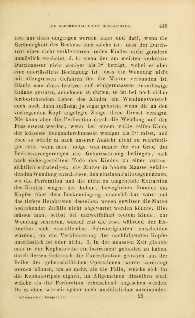 tere nur dann umgangen werden kann und darf, wenn die Geräumigkeit des Beckens eine solche ist, dass der Durch- tritt eines nicht verkleinerten, reifen Kindes nicht geradezu unmöglich erscheint, d. h. wenn der am meisten verkürzte Durchmesser nicht weniger als 3 beträgt, wobei es aber eine unerlässliche Bedingung ist. dass die Wendung nicht mit allzugrossen Gefahren für die Mutter verbunden ist. GJaubt man diess letztere, auf einigermaassen zuverlässige Gründe gestützt, annehmen zu dürfen, so ist bei noch sicher fortbestehendem Leben des Kindes ein Wendungsversuch aucli noch dann zulässig, ja sogar geboten, wrenn die an den vorliegenden Kopf angelegte Zange ihren Dienst versagte. Nie kann aber die Perforation durch die Wendung auf den Euss ersetzt werden, wenn bei einem völlig reifen Kinde der kürzeste Beckendurchmesser weniger als 3 misst, und eben so würde es nach unserer Ansicht nicht zu rechtferti- gen sein, wenn man, möge was immer für ein Grad der Beckenverengerungen die Geburtsstörung bedingen, sich nach sichergestelltem Tode des Kindes zu einer voraus- sichtlich schwierigen, die Mutter in hohem Maasse gefähr- denden Wendung entschlösse, den einzigen Fall ausgenommen, wo die Perforation und die nicht zu umgehende Extraction des Kindes wegen des hohen, beweglichen Standes des Kopfes über dem Beckeneingang unausführbar wäre und das liefere Berabtreten desselben wegen gewisser die Mutter bedrohender Zufälle nicht abgewartet werden könnte. Hier mü>>te man, selbst bei unzweifelhaft todtem Kinde, zur Wendung schreiten, worauf erst die etwa während der Ex- traction sich einstellenden Schwierigkeiten entscheiden würden, ob die Verkleinerung des nachfolgenden Kopfes unerläßlich ist oder nicht. 3. In der neuesten Zeit glaubte man in der Kephalotribe ein Instrument gefunden zu haben, durch dessen Gebrauch die Excerebrafion gänzlich aib der Reihe der geburtshilflichen Operationen werde verdrängt werden können, um bo mehr, als die Fälle, weiche Bich für die Kephalotripsie eignen, im Allgemeinen dieselben sind, welche als die Perforation erheischend angesehen werden. Da es aber, wie wir später noch ausführlicher a u sein and er- S c a n z o n i, Compendium. -J