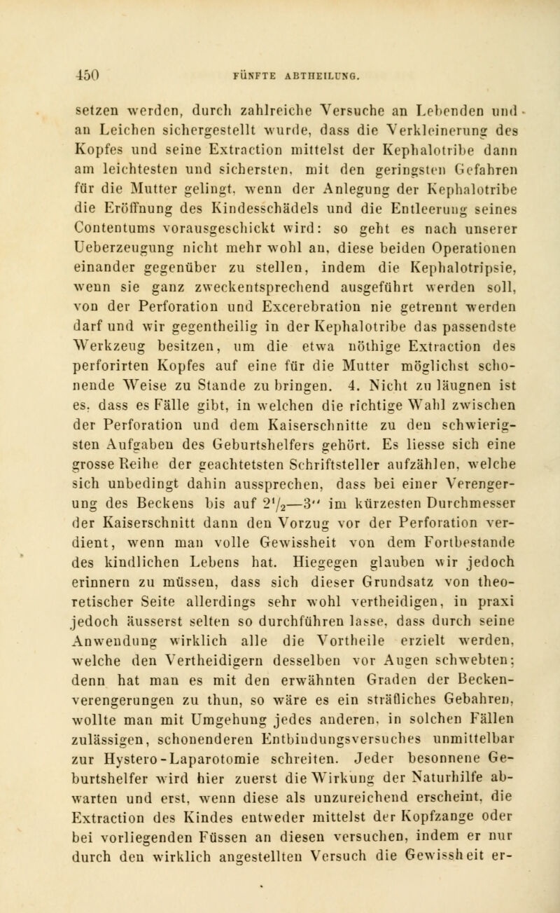 setzen werden, durch zahlreiche Versuche an Lebenden und • an Leichen sichergestellt wurde, dass die Verkleinerung des Kopfes und seine Extraction mittelst der Kephalotribe dann am leichtesten und sichersten, mit den geringsten Gefahren für die Mutter gelingt, wenn der Anlegung der Kephalotribe die Eröffnung des Kindesschädels und die Entleerung seines Contentums vorausgeschickt wird: so geht es nach unserer Ueberzeugung nicht mehr wohl an, diese beiden Operationen einander gegenüber zu stellen, indem die Kephalotripsie, wenn sie ganz zweckentsprechend ausgeführt werden soll, von der Perforation und Excerebration nie getrennt werden darf und wir gegentheilig in der Kephalotribe das passendste Werkzeug besitzen, um die etwa nöthige Extraction des perforirten Kopfes auf eine für die Mutter möglichst scho- nende Weise zu Stande zu bringen. 4. Nicht zu läugnen ist es. dass es Fälle gibt, in welchen die richtige Wahl zwischen der Perforation und dem Kaiserschnitte zu den schwierig- sten Aufgaben des Geburtshelfers gehört. Es liesse sich eine grosse Reihe der geachtetsten Schriftsteller aufzählen, welche sich unbedingt dahin aussprechen, dass bei einer Verenger- ung des Beckens bis auf 2l/2—3 im kürzesten Durchmesser der Kaiserschnitt dann den Vorzug vor der Perforation ver- dient, wenn man volle Gewissheit von dem Fortbestande des kindlichen Lebens hat. Hiegegen glauben wir jedoch erinnern zu müssen, dass sich dieser Grundsatz von theo- retischer Seite allerdings sehr wohl vertheidigen, in praxi jedoch äusserst selten so durchführen lasse, dass durch seine Anwendung wirklich alle die Vortheile erzielt werden, welche den Vertheidigern desselben vor Augen schwebten: denn hat man es mit den erwähnten Graden der Becken- verengerungen zu thun, so wäre es ein sträfliches Gebahren, wollte man mit Umgehung jedes anderen, in solchen Fällen zulässigen, schonenderen Entbindungsversuches unmittelbar zur Hystero-Laparotomie schreiten. Jeder besonnene Ge- burtshelfer wird hier zuerst die Wirkung der Naturhilfe ab- werten und erst, wenn diese als unzureichend erscheint, die Extraction des Kindes entweder mittelst der Kopfzange oder bei vorliegenden Füssen an diesen versuchen, indem er nur durch den wirklich angestellten Versuch die Gewissheit er-