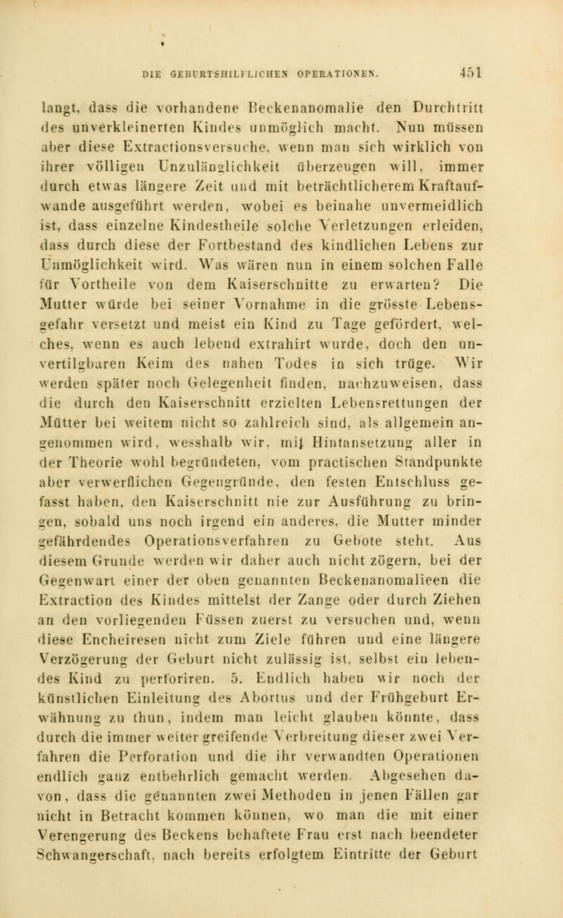 laugt, dass die vorhandene I'eckenanomalie den Durchtritt des unverkleinerten Kindes unmöglich macht Nun müssen aber diese Extractionsversuche, wenn man sich wirklich von ihrer völligen Unzulänglichkeit überzeugen will, immer durch etwas längere Zeit und mit beträchtlicherem Kraftauf- wande ausgeführt werden, wobei es beinahe unvermeidlich ist, dass einzelne Kindestheile solche Verletzungen erleiden, dass durch diese der Portbestand des kindlichen Lebens zur Unmöglichkeit wird. Was wären nun in einem solchen Falle für Vortheile von dem Kaiserschnitte zu erwarten? Die Mutter würde bei seiner Vornahme in die grösste Lebens- gefahr versetzt und meist ein Kind zu Tage gefördert, wel- ches, wenn es auch lebend extrahirt wurde, doch den un- vertilgbaren Keim des nahen Todes in sich trüge. Wir werden später noch Gelegenheit finden, nachzuweisen, dass die durch den Kaiserschnitt erzielten Lebensrettungen der Mütter bei weitem nicht so zahlreich sind, als allgemein an- genommen wird, wesshalb wir. mij Hintansetzung aller in der Theorie wohl begründeten, vom practischen Standpunkte aber verwerflichen Gegengründe, den festen Entschluss ge- fasst haben, den Kaiserschnitt nie zur Ausführung zu brin- gen, sobald uns noch irgend ein anderes, die Mutter minder gefährdendes Operations verfahren zu Gebote steht. Aus diesem Grunde werden wir daher auch nicht zögern, bei der Gegenwart einer der oben genannten Beckenanomalieen die Extraction des Kindes mittelst der Zange oder durch Ziehen an den vorliegenden I üssen zuerst zu versuchen und, wenn diese Encheiresen nicht zum Ziele führen und eine längere Verzögerung der Geburt nicht zulässig ist, selbst ein leben- des Kind zu perforiren. 5. Endlich haben wir noch der k (Inst lichte Einleitung des Abortus und der Frühgeburt Er- wähnung zu thun, indem man Leicht glauben könnte, dass durch die immer weiter greifende V erbreitung dieser iwei Ver- fahren die Perforation und die ihr verwandten Operationen endlich ganz entbehrlich gemacht werden. Abgesehen da- von, dass die genannten zwei Methoden in jenen Fällen gar nicht in Betracht kommen können, wo man die mit einer Verengerung de- Beckens behaftete Frau erst nach beendeter Schwangerschaft, nach bereits erfolgtem Eintritte der Geburt