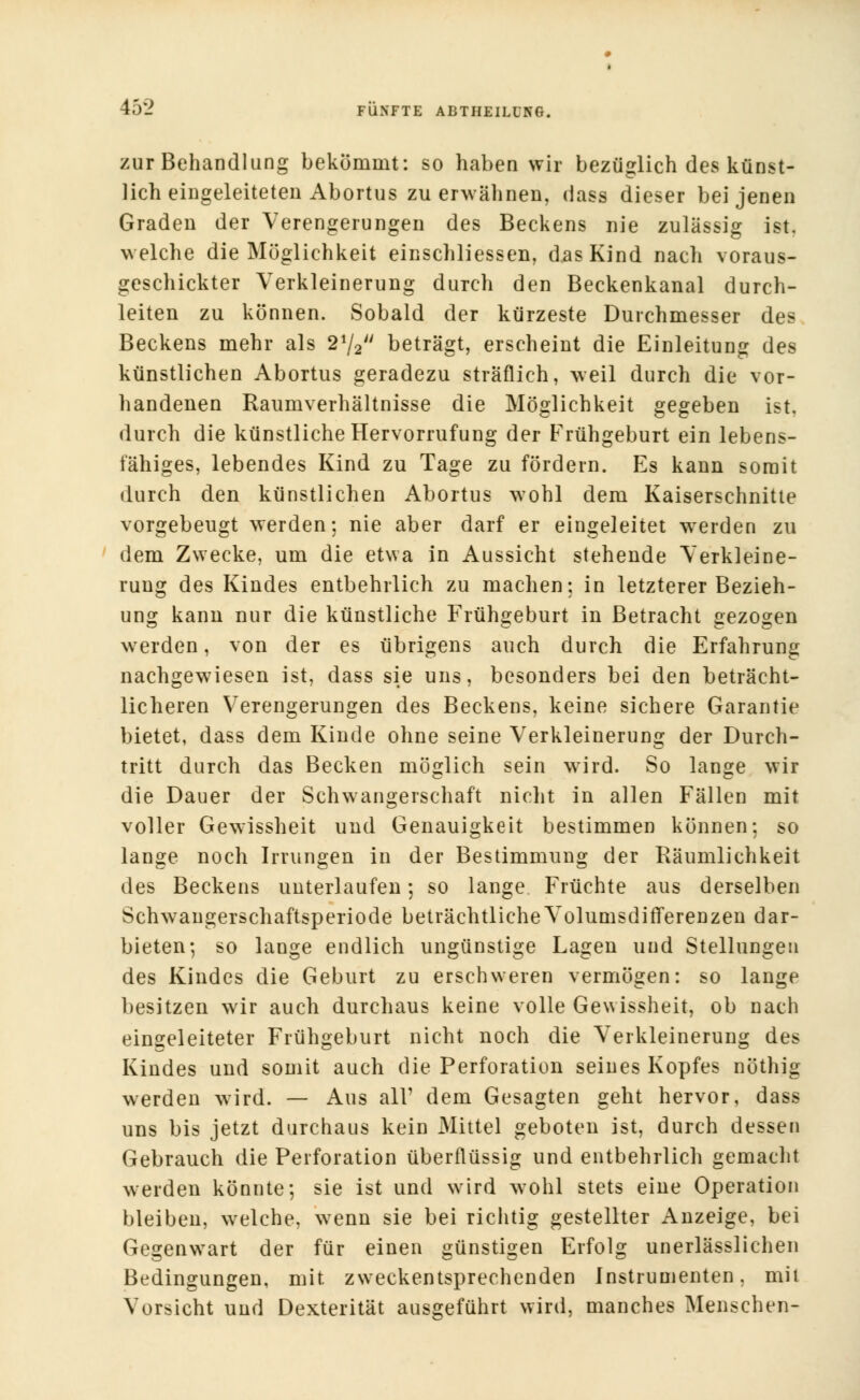 zur Behandlung bekommt: so haben wir bezüglich des künst- lich eingeleiteten Abortus zu erwähnen, dass dieser bei jenen Graden der Verengerungen des Beckens nie zulässig ist. welche die Möglichkeit einschliessen, das Kind nach voraus- geschickter Verkleinerung durch den Beckenkanal durch- leiten zu können. Sobald der kürzeste Durchmesser des Beckens mehr als 21/2 beträgt, erscheint die Einleitung des künstlichen Abortus geradezu sträflich, weil durch die vor- handenen Raumverhältnisse die Möglichkeit gegeben ist, durch die künstliche Hervorrufung der Frühgeburt ein lebens- fähiges, lebendes Kind zu Tage zu fördern. Es kann somit durch den künstlichen Abortus wohl dem Kaiserschnitte vorgebeugt werden; nie aber darf er eingeleitet wrerden zu dem Zwecke, um die etwa in Aussicht stehende Verkleine- rung des Kindes entbehrlich zu machen; in letzterer Bezieh- ung kann nur die künstliche Frühgeburt in Betracht gezogen werden, von der es übrigens auch durch die Erfahrung nachgewiesen ist, dass sie uns, besonders bei den beträcht- licheren Verengerungen des Beckens, keine sichere Garantie bietet, dass dem Kinde ohne seine Verkleinerung der Durch- tritt durch das Becken möglich sein wird. So lange wir die Dauer der Schwangerschaft nicht in allen Fällen mit voller Gewissheit und Genauigkeit bestimmen können; so lange noch Irrungen in der Bestimmung der Räumlichkeit des Beckens unterlaufen; so lange Früchte aus derselben Scfnvangerschaftsperiode beträchtliche VolumsdirTerenzen dar- bieten; so lange endlich ungünstige Lagen und Stellungen des Kindes die Geburt zu erschweren vermögen: so lange besitzen wir auch durchaus keine volle Gewissheit, ob nach eingeleiteter Frühgeburt nicht noch die Verkleinerung des Kindes und somit auch die Perforation seines Kopfes nöthig werden wird. — Aus all' dem Gesagten geht hervor, dass uns bis jetzt durchaus kein Mittel geboten ist, durch dessen Gebrauch die Perforation überflüssig und entbehrlich gemacht werden könnte; sie ist und wird wohl stets eine Operation bleiben, welche, wenn sie bei richtig gestellter Anzeige, bei Gegenwart der für einen günstigen Erfolg unerlässlichen Bedingungen, mit zweckentsprechenden Instrumenten, mit Vorsicht und Dexterität ausgeführt wird, manches Menschen-