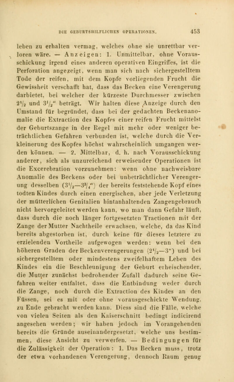 leben zu erhalten vermag, welches ohne sie unrettbar ver- loren wäre. — Anzeigen: 1. Unmittelbar, ohne Voraus- schickung irgend eines anderen operativen Eingriffes, ist die Perforation angezeigt, wenn man sieh nach sichergestelltem Tode der reifen, mit dem Kopfe vorliegenden Frucht die Gewissheit verschärft hat, dass das Becken eine Verengerung darbietet, bei welcher der kürzeste Durchmesser zwischen 2l/2 und 3ll2 beträgt. Wir halten diese Anzeige durch den Umstand für begründet, dass bei der gedachten Beckenano- malie die Extraction des Kopfes einer reifen Frucht mittelst der Geburtszange in der Regel mit mehr oder weniger be- trächtlichen Gefahren verbunden ist, welche durch die Ver- kleinerung des Kopfes höchst wahrscheinlich umgangen wer- den können. — 2. Mittelbar, d. h. nach Vorausschickung anderer, sich als unzureichend erweisender Operationen ist die Excerebration vorzunehmen: wenn ohne nachweisbare Anomalie des Beckens oder bei unbeträchtlicher Verenger- ung desselben (3'/2—33//') der bereits feststehende Kopf eines todten Kindes durch einen energischen, aber jede Verletzung der mütterlichen Genitalien hintanhaltenden Zangengebrauch nicht hervorgeleitet werden kann, wo man dann Gefahr läuft, dass durch die noch länger fortgesetzten Tractionen mit der Zange der Mutter Nachtheile erwachsen, welche, da das Kind bereits abgestorben ist, durch keine für dieses letztere zu erzielenden Vortheile aufgewogen werden: wenn bei den höheren Graden der Beckenverengerungen {2ll2—3) und bei sichergestelltem oder mindestens zweifelhaftem Leben des Kindes ein die Beschleunigung der Geburt erheischender, die Mutter zunächst bedrohender Zufall dadurch seine Ge- fahren weiter entfaltet, dass die Entbindung weder durch die Zange, noch durch die Extraction des Kindes an den Uü —»'i), sei es mit oder ohne \ orausgeschickte Wendung. zu Ende gebrachl werden kann. Die88 sind die Fälle, welche von vielen Seiten als den Kaiserschnitt bedingt indicirend angesehen werden; wir haben jedoch im Vorangehenden bereits die Gründe auseinandergesetzt, welche ans bestim- men, diese Ansicht zu verwerfen. — Bedingungen für die Zulässigkeit der Operation: 1. Das Becken muss, trotz der etwa vorhandenen Verengerung, dennoch Kaum genug