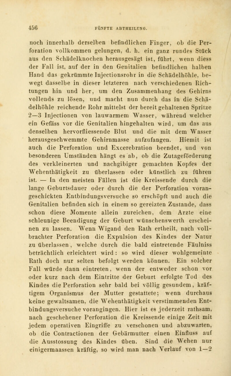 noch innerhalb derselben befindlichen Finger, ob die Per- foration vollkommen gelungen, d. h. ein ganz rundes Stück aus den Schädelknochen herausgesägt ist, führt, wenn diess der Fall ist, auf der in den Genitalien befindlichen halben Hand das gekrümmte Injectionsrohr in die Schädelhöhle, be- wegt dasselbe in dieser letzteren nach verschiedenen Rich- tungen hin und her, um den Zusammenhang des Gehirns vollends zu lösen, und macht nun durch das in die Schä- delhöhle reichende Rohr mittelst der bereit gehaltenen Spritze 2—3 Injectionen von lauwarmem Wasser, während welcher ein Gefäss vor die Genitalien hingehalten wird, um das aus denselben hervorfliessende Blut und die mit dem Wasser herausgeschwemmte Gehirnmasse aufzufangen. Hiemit ist auch die Perforation und Excerebration beendet, und von besonderen Umständen hängt es ab, ob die Zutageförderung des verkleinerten und nachgibiger gemachten Kopfes der Wehenthätigkeit zu überlassen oder künstlich zu führen ist. — In den meisten Fällen ist die Kreissende durch die lange Geburtsdauer oder durch die der Perforation voran- geschickten Entbindungsversuche so erschöpft und auch die Genitalien befinden sich in einem so gereizten Zustande, dass schon diese Momente allein zureichen, dem Arzte eine schleunige Beendigung der Geburt wünschenswTerth erschei- nen zu lassen. Wenn Wigand den Rath ertheilt, nach voll- brachter Perforation die Expulsion des Kindes der Natur zu überlassen , welche durch die bald eintretende Fäulniss beträchtlich erleichtert wird: so wird dieser wohlgemeinte Rath doch nur selten befolgt werden können. Ein solcher Fall würde dann eintreten, wrenn der entweder schon vor oder kurz nach dem Eintritte der Geburt erfolgte Tod des Kindes die Perforation sehr bald bei völlig gesundem, kräf- tigem Organismus der Mutter gestattete; wenn durchaus keine gewaltsamen, die Wehenthätigkeit verstimmenden Ent- bindungsversuche vorangingen. Hier ist es jederzeit rathsam, nach geschehener Perforation die Kreissende einige Zeit mit jedem operativen Eingriffe zu verschonen und abzuwarten, ob die Contractionen der Gebärmutter einen Einfluss auf die Ausstossung des Kindes üben. Sind die Wehen nur einigermaassen kräftig, so wird man nach Verlauf von 1—2