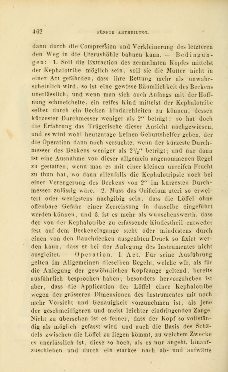 dann durch die Compres'sion und Verkleinerung de? letzteren den Weg in die Uterushöhle bahnen kann. — Bedingun- gen: 1. Soll die Extraction des zermalmten Kopfes mittelst der Kephalotribe möglieh sein, soll sie die Mutter nicht in einer Art gefährden, dass ihre Rettung mehr als unwahr- scheinlich wird, so ist eine gewisse Räumlichkeit des Beckens unerlässlieh. und wenn man sich auch Anfangs mit der Hoff- nung schmeichelte, ein reifes Kind mittelst der Kephalotribe selbst durch ein Becken hindurchleiten zu können, dessen kürzester Durchmesser weniger als 2 beträgt : so hat doch die Erfahrung das Trügerische dieser Ansicht nachgewiesen, und es wird wohl heutzutage keinen Geburtshelfer geben, der die Operation dann noch versuchte, wenn der kürzeste Durch- messer des Beckens weniger als 2l2 beträgt: und nur dann ist eine Ausnahme von dieser allgemein angenommenen Regel zu gestatten, wenn man es mit einer kleinen unreifen Frucht zu thun hat. wo dann allenfalls die Kephalotripsie noch bei einer Verengerung des Beckens von 2 im kürzesten Durch- messer zulässig wäre. 2. Muss das Orificium uteri so erwei- tert oder wenigstens nachgibig sein, dass die Löffel ohne offenbare Gefahr einer Zeneissung in dasselbe eingeführt werden können, und 3. ist es mehr als wünschenswerth. dass der von der Kephalotribe zu erfassende Kindestheil entweder fest auf dem Beckeneingange steht oder mindestens durch einen von den Bauchdecken ausgeübten Druck so rlxirt wer- den kann, dass er bei der Anlegung des Instrumentes nicht ausgleitet. — Operation. 1. Act. Für seine Ausführung gelten im Allgemeinen dieselben Regeln, welche wir. als für die Anlegung der gewöhnlichen Kopfzange geltend, bereits ausführlich besprochen haben; besonders hervorzuheben ist aber, dass die Application der Löffel einer Kephalotribe wegen der grösseren Dimensionen des Instrumentes mit noch mehr Vorsicht und Genauigkeit vorzunehmen ist. als jene der geschmeidigeren und meist leichter eindringenden Zange. Nicht zu übersehen ist es ferner, dass der Kopf so vollstän- dig als möglich gefasst wird und auch die Basis des Schä- dels zwischen die Löffel zu liegen kömmt, zu welchem Zwecke es unerlässlieh ist. diese so hoch, als es nur angeht, hinauf- zuschieben und durch ein starkes nach ab- und. aufwärts