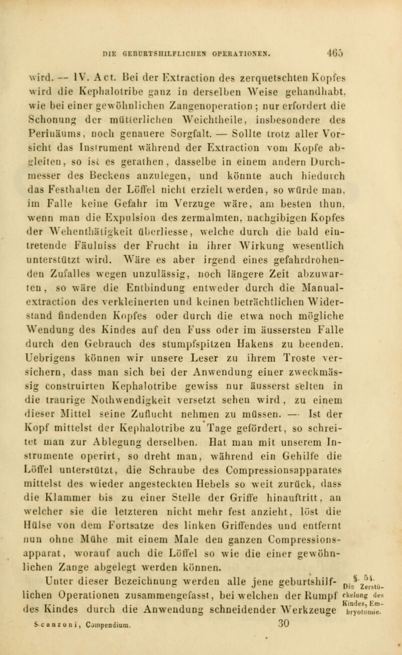 wird. — IV. Act. Hei der Fxtraction des zerquetschten Kopfes wird die Kephalotribe ganz in derselben Weise gehandhabt, wie bei einer gewöhnlichen Zangenoperation ; nur erfordert die Schonung der mütterlichen Weichtheile, insbesondere des Perinäums, noch genauere Sorgfalt. — Sollte trotz aller Vor- siclit das Instrument während der Extraction vom Kopfe ab- gleiten, so ist es gerathen, dasselbe in einem andern Durch- messer des Beckens anzulegen, und könnte auch hiedurch das Festhalten der Löffel nicht erzielt werden, so würde man, im Falle keine Gefahr im Verzuge wäre, am besten thun. wenn man die Expulsion des zermalmten, nachgibigen Kopfes der Wehentbätigkeit ftberliesse, welche durch die bald ein- tretende Fäulniss der F'rucht in ihrer Wirkung wesentlich unterstützt wird. Wäre es aber irgend eines gefahrdrohen- den Zufalles wegen unzulässig, noch längere Zeit abzuwar- ten , so wäre die Entbindung entweder durch die Manual- extraction des verkleinerten und keinen beträchtlichen Wider- stand findenden Kopfes oder durch die etwa noch mögliche Wendung des Kindes auf den Fuss oder im äussersten Falle durch den Gebrauch des stumpfspitzen Hakens zu beenden. Uebrigens können wir unsere Leser zu ihrem Tröste ver- sichern, dass man sich bei der Anwendung einer zweckmäs- sig conetruirten Kephalotribe gewiss nur äusserst selten in die traurige Notwendigkeit versetzt sehen wird, zu einem <li<'>er Mittel seine Zuflucht nehmen zu müssen. — Ist der Kopf mittelst der Kephalotribe zu Tage gefördert, so schrei- tet man zur Ablegung derselben. Hat man mit unserem In- strumente operirt, so dreht man, während ein Gehilfe die Löffel unterstützt, die Schraube des Compressionsapparate> mittel8t des wieder angesteckten Hebels so weit zurück, dass die Klammer bifl zu einer Stelle der Grille hinauftritt, an weli her sie die letzteren nicht mehr fest anzieht, löst die Hülse von dem Fortsatze des linken Grillendes und entfernt nun ohne Mühe mit einem Mab.' den ganzen Compression-- appaiat, worauf auch die Löffel so wie die einer gewöhn- lichen Zange abgelegt werden können. Unter dieser Bezeichnung werden alle jene geburtshilf- n.$* ~ J ö pie Zerslu- lichen Operationen zusamraengefasst, bei welchen der Rumpf ekeiung des des Kindes durch die Anwendung schneidender Werkzeuge bryotomie. Scanzüiii, C ompendium. 30 f. 5',.