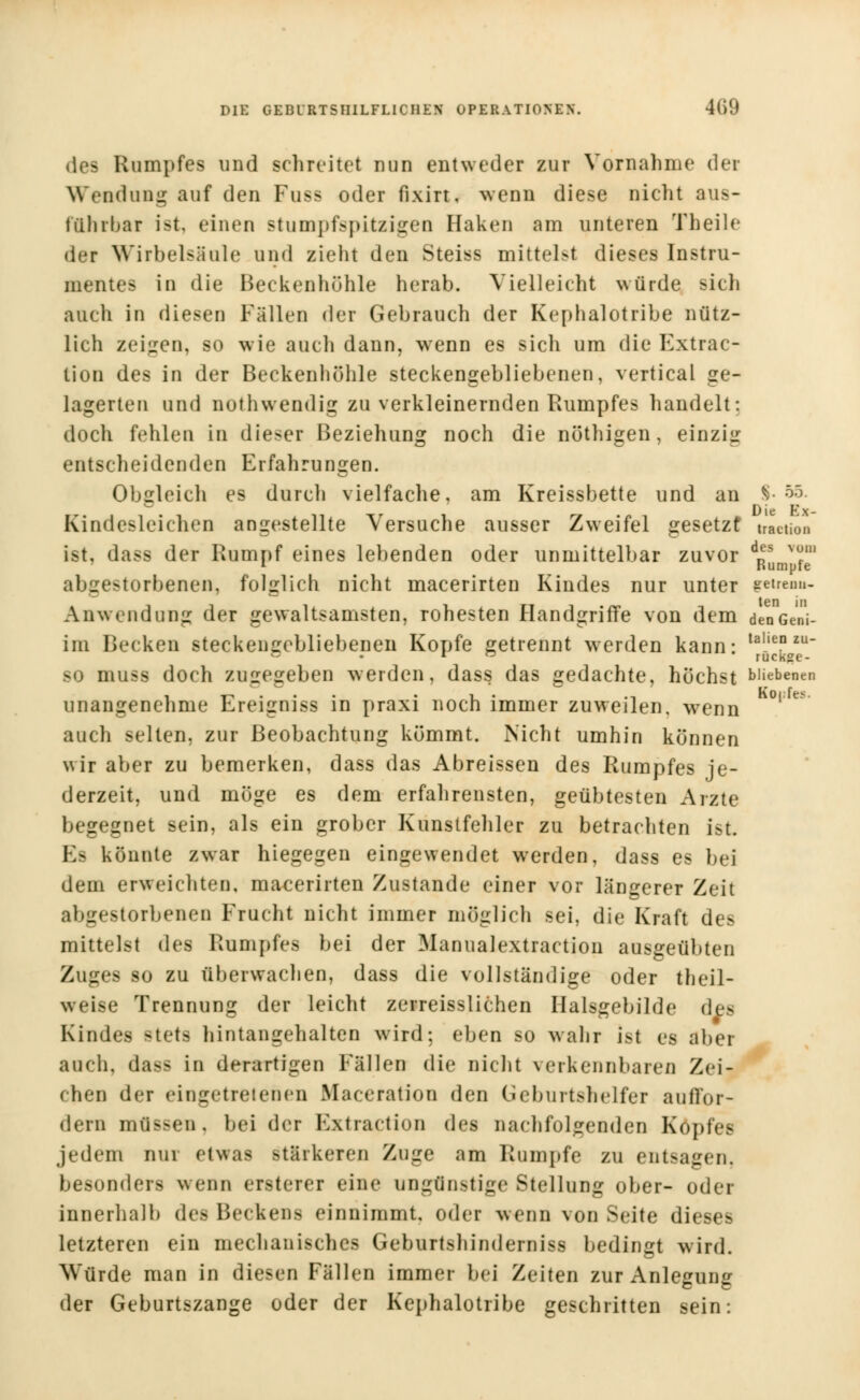 Rampfes und schreitet min entweder zur Vornahme der Wendung auf den Fuss oder fixirt, wenn diese nicht aus- führbar ist. einen stumpfspitzigen Haken am unteren Theile der Wirbelsäule und zieht den Steiss mittelst dieses Instru- mentes in die Beckenhühle herab. Vielleicht würde sich auch in diesen Fällen der Gebrauch der Kephalotribe nütz- lich zeigen, so wie auch dann, wenn es sich um die Kxtrac- tion des in der Beckenhöhle steckengebliebenen, vertical ge- lagerten und nothwendig zu verkleinernden Rumpfes handelt: doch fehlen in dieser Beziehung noch die nöthigen, einzig entscheidenden Erfahrungen. Obgleich es durch vielfache, am Kreissbette und an $• 55- Rindesleichen angestellte Versuche ausser Zweifel gesetzt mciion ist, dass der Rumpf eines lebenden oder unmittelbar zuvor dfis ™m 1 Bumpfe abgestorbenen, folglich nicht macerirten Kindes nur unter getrenn- ten Anwendung der gewaltsamsten, rohesten Handgriffe von dem denGeni- im Becken steckengebliebenen Kopfe getrennt werden kann: tahe° zu_ iniss doch zugegeben werden, dass das gedachte, höchst büebenen unangenehme Ereigniss in praxi noch immer zuweilen, wenn V auch selten, zur Beobachtung kömmt. Nicht umhin können wir aber zu bemerken, dass das Abreissen des Rumpfes je- derzeit, und möge es dem erfahrensten, geübtesten Arzte begegnet sein, als ein grober Kunstfehler zu betrachten ist. Ea könnte zwar hiegegen eingewendet werden, dass es bei dem erweichten, macerirten Zustande einer vor längerer Zeit abgestorbenen Frucht nicht immer möglich sei, die Kraft des mittelst des Rumpfes bei der Manualextraction ausgeübten Zuges so zu überwachen, dass die vollständige oder theil- weise Trennung der leicht zerreisslichen Halsgebilde des Kindes stets hintangehalten wird; eben so wahr ist es aber auch, dass in derartigen Fällen die nicht verkennbaren Zei- chen der eingetretenen Maceration den Geburtshelfer auffor- dern müssen, beider Extraction des nachfolgenden Kopfes jedem nur etwas stärkeren Zuge am Rumpfe zu entsagen, besonders wenn ersterei eine ungünstige Stellung ober- oder innerhalb des Beckens einnimmt, oder wenn von Seite dieses letzteren ein mechanisches Geburtshinderniss bedingt wird. Würde man in diesen Fällen immer bei Zeiten zur Anlegung der Geburtszange oder der Kephalotribe geschritten sein: