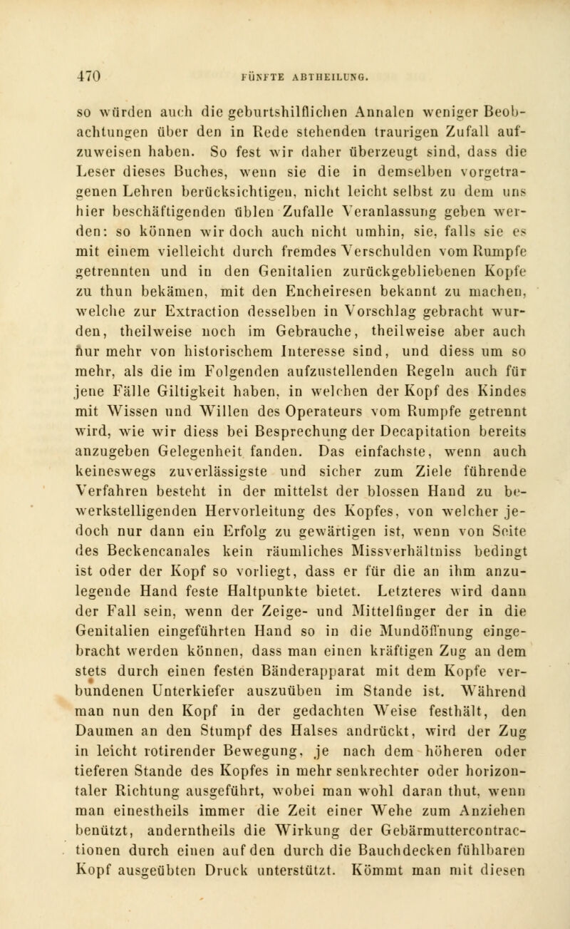 so würden auch die geburtshilflichen Annalcn weniger Beob- achtungen über den in Rede stehenden traurigen Zufall auf- zuweisen haben. So fest wir daher überzeugt sind, dass die Leser dieses Buches, wenn sie die in demselben vorgetra- genen Lehren berücksichtigen, nicht leicht selbst zu dem uns hier beschäftigenden üblen Zufalle Veranlassung geben wer- den: so können wir doch auch nicht umhin, sie, falls sie es mit einem vielleicht durch fremdes Verschulden vom Rumpfe getrennten und in den Genitalien zurückgebliebenen Kopfe zu thun bekämen, mit den Encheiresen bekannt zu machen, welche zur Extraction desselben in Vorschlag gebracht wur- den, theilweise noch im Gebrauche, theilweise aber auch nur mehr von historischem Interesse sind, und diess um so mehr, als die im Folgenden aufzustellenden Regeln auch für jene Fälle Giltigkeit haben, in welchen der Kopf des Kindes mit Wissen und Willen des Operateurs vom Rumpfe getrennt wird, wie wir diess bei Besprechung der Decapitation bereits anzugeben Gelegenheit fanden. Das einfachste, wrenn auch keineswegs zuverlässigste und sicher zum Ziele führende Verfahren besteht in der mittelst der blossen Hand zu be- werkstelligenden Hervorleitung des Kopfes, von welcher je- doch nur dann ein Erfolg zu gewärtigen ist, wenn von Seite des Beckencanales kein räumliches Missverhältniss bedingt ist oder der Kopf so vorliegt, dass er für die an ihm anzu- legende Hand feste Haltpunkte bietet. Letzteres wird dann der Fall sein, wenn der Zeige- und Mittelfinger der in die Genitalien eingeführten Hand so in die Mundöfl'nung einge- bracht werden können, dass man einen kräftigen Zug an dem stets durch einen festen Bänderapparat mit dem Kopfe ver- bundenen Unterkiefer auszuüben im Stande ist. Während man nun den Kopf in der gedachten Weise festhält, den Daumen an den Stumpf des Halses andrückt, wird der Zug in leicht rotirender Bewegung, je nach dem höheren oder tieferen Stande des Kopfes in mehr senkrechter oder horizon- taler Richtung ausgeführt, wobei man wohl daran thut, wenn man einestheils immer die Zeit einer Wehe zum Anziehen benützt, anderntheils die Wirkung der Gebärmuttercontrac- tionen durch einen auf den durch die Bauchdecken fühlbaren Kopf ausgeübten Druck unterstützt. Kömmt man mit diesen