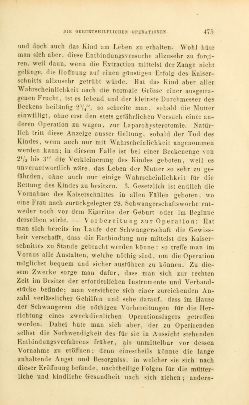 DIE 8IBDBTBHILFLI0HK1 OFEEATlOHIH. I'.'.'■ und doch auch das Kind am Lehen zu erhalten. Wohl hüte man -ich aber, diese Entbindungsvetsuehe allzusehr zu for» i- ren. weil dann, wenn die Kxtraction mittelst der Zange nicht gelänge, dir Hoffnung auf einen günstigen Erfolg des Kaiser- schnitts allzusehr getrübt würde. Hat das Kind aber aller Wahrscheinlichkeit nach die normale Grösse einer ausgetra- genen Frucht, ist es lebend und der kleinste Durchmesser des l'HTkens beiUnfig 2 /'. so schreite man, sobald die Mutter einwilligt, ohne erst den stets gefährlichen Versuch einer an- deren Operation zu wagen, zur Laparohysterotomie. Natür- lich tritt diese Anzeige ausser Geltung, sobald der Tod des Kindes, wenn auch nur mit Wahrscheinlichkeit angenommen werden kann: in diesem Falle ist bei einer Beckenense von 2*/a bis .') die Verkleinerung des Kindes geboten, weil es unverantwortlich wäre, das Leben der Mutter so sehr zu ge- fährden, ohne auch nur einige Wahrscheinlichkeit für die Rettung de Kindes zu besitzen. 3. Gesetzlich ist endlich die Vornahme des Kaiserschnittes in allen Fällen geboten, wo eine Frau nach zurückgelegter 28. Schwangerschaftswoche ent- weder noch vor dem Eintritte der Geburt oder im Beginne derselben stirbt. — Vor bereit u ng zur Operat io n : Hat man sich bereits im Laufe der Schwangerschaft die Gewiß- heit verschafft, dass die Entbindung nur mittelst des Kaiser- schnittes zu Stande gebracht werden könne: so treffe man im Voraus alle Anstalten, welche nöthig sind, um die Operation möglichst bequem und sicher ausführen zu können. Zu die- sem Zwecke sorge man dafür, dass man sich zur rechten Zeit im Besitze der erforderlichen Instrumente und Verband- stficke befinde: man versichere sich einer zureichenden An- zahl verläßlicher Gehilfen und sehe darauf, dass im Hause der Schwangeren die nöthigen Vorbereitungen für die Her- richtung eine^ aweck dienlichen Operationslagers getroflen werden. Dabei hüte man sich aber, der zu Operirenden selbst die Notwendigkeit des für sie in Aussicht -teilenden Entbindung-verfahrens früher, als unmittelbar vor dessen Vornahme zu eröffnen: denn einestheils konnte die lange anhaltende Angst und Besorgnis», in welcher sie sich nach dieser Eröffnung befände, nachtheilige Folgen für die mütter- liche und kindliche Gesundheit nach sich ziehen; andern-