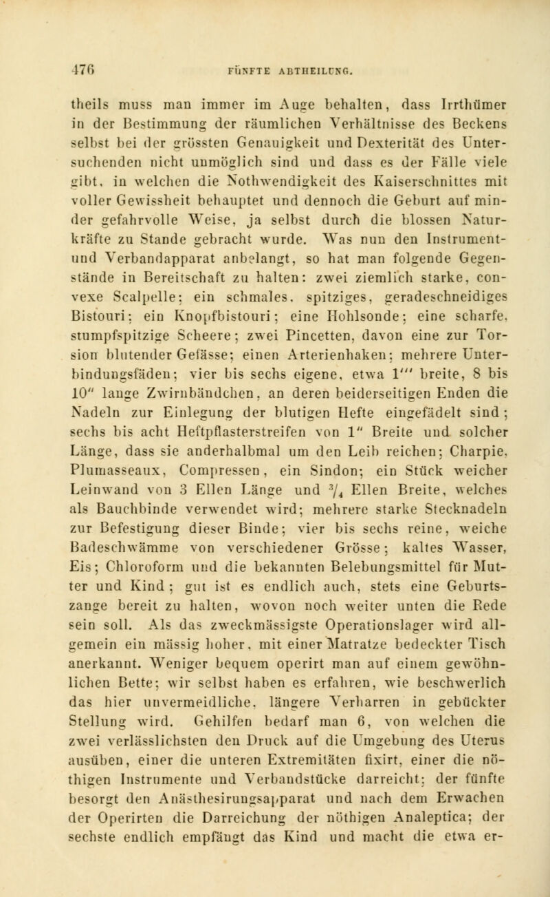 17<> FÜNFTE ABTHIIL0H6. theils muss man immer im Auge behalten, dass Iirthümer in der Bestimmung der räumlichen Verhältnisse des Beckens selbst bei der grössten Genauigkeit und Dexterität des Unter- suchenden nicht unmöglich sind und dass es der Fälle viele gibt, in welchen die Notwendigkeit des Kaiserschnittes mit voller Gewissheit behauptet und dennoch die Geburt auf min- der gefahrvolle Weise, ja selbst durch die blossen Natur- kräfte zu Stande gebracht wurde. Was nun den Instrument- und Verbandapparat anbelangt, so hat man folgende Gegen- stände in Bereitschaft zu halten: zwei ziemlich starke, con- vexe Scalpelle: ein schmales, spitziges, geradeschneidiges Bistouri: ein Knopfbistouri: eine Hohlsonde: eine scharfe, stumpfspitzige Scheere; zw ei Pincetten, davon eine zur Tor- sion blutender Gefässe; einen Arterienhaken: mehrere Unter- bindungsfäden; vier bis sechs eigene, etwa V breite, 8 bis 10 lange Zwirnbändchen, an deren beiderseitigen Enden die Nadeln zur Einlegung der blutigen Hefte eingefädelt sind : sechs bis acht Heftpflasterstreifen von 1 Breite und solcher Länge, dass sie anderhalbmal um den Leib reichen: Charpie. Plumasseaux, Compressen, ein Sindon; ein Stück weicher Leinwand von 3 Ellen Länge und ?,/4 Ellen Breite, welches als Bauchbinde verwendet wird: mehrere starke Stecknadeln zur Befestigung dieser Binde: vier bis sechs reine, weiche Badeschwämme von verschiedener Grösse: kaltes Wasser, Eis; Chloroform und die bekannten Belebungsmittel für Mut- ter und Kind : gut ist es endlich auch, stets eine Geburts- zange bereit zu halten, wovon noch weiter unten die Rede sein soll. Als das zweckmässigste Operationslager wird all- gemein ein massig hoher, mit einer Matratze bedeckter Tisch anerkannt. Weniger bequem operirt man auf einem gewöhn- lichen Bette: wir selbst haben es erfahren, wie beschwerlich das hier unvermeidliche, längere Verharren in gebückter Stellung wird. Gehilfen bedarf man 6, von welchen die zwei verlässlichsten den Druck auf die Umgebung des Uterus ausüben, einer die unteren Extremitäten fixirt, einer die nö- thigen Instrumente und Verbandstücke darreicht: der fünfte besorgt den Anästhesirungsapparat und nach dem Erwachen der Operirten die Darreichung der nüthigen Analeptica; der sechste endlich empfängt das Kind und macht die etwa er-