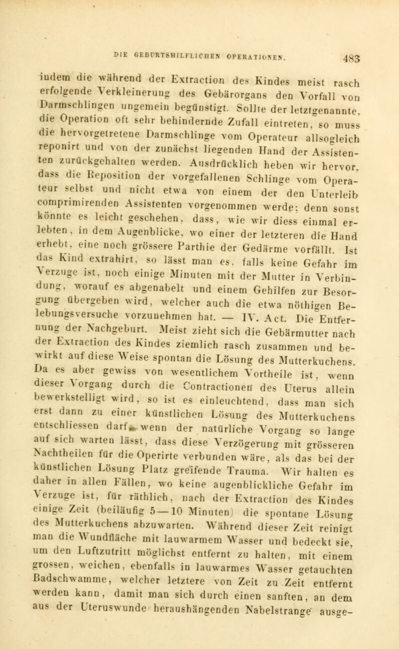 DIE GEBI'RTSHIl H irilEN OPERAle 4S3 indem die während der Extraction des Kindes meist rasch erfolgende Verkleinerung des Gebärorgans den Vorfall von Danfescblingen ungemein begünstigt. SolKe der letztgenannte di« Operation oft sebr behindernde Zufall eintreten, so mnss die hervorgetretene Darmsrhlinge vom Operateur allsogleich reponirt und von der zunächst liegenden Hand der Assisten- ten zurückgehalten Verden. Ausdrücklich heben wir hervor dass die Reposition der vorgefallenen Schlinge vom Opera- teur selbst und nicht etwa von einem der^ den Unterleib compnmirenden Assistenten vorgenommen werde: denn son«t könnte es leicht geschehen, dass, wie wir diess einmal er- lebten, in dem Augenblicke, wo einer der letzteren die Hand erhebt, eine noch grössere Parthie der Gedärme vorfällt Ist das Kind extrahirt, so lagst man es. falls keine Gefahr im Verzuge ist. noch einige Minuten mit der Mutter in Verbin- dung, worauf es abgenabelt und einem Gehilfen zur Besor- gung übergeben wird, welcher auch die etwa nöthigen Be- lebungsversuche vorzunehmen hat. — IV. Act. Die Entfer- nung der Nachgeburt. Meist zieht sich die Gebärmutter nach der Extraction des Kindes ziemlich rasch zusammen nnd be- w.rkt anf diese Weise spontan die Lösung des Mutterkuchens. Da es aber gewiss von wesentlichem Vortheile ist wenn dieser Vorgang durch die Contractionett des Uterus allein bewerkstelligt wird, so ist es einleuchtend, dam man sich erat dann zu einer künstlichen Lösung des Mutterkuchens entschlossen darf» wenn der natürliche Vorgang so lan»e auf «ich warten lisgt, dass diese Verzögerung mit grösseren iNachtheilen für die Operirte verbunden wäre, als das bei der künstlichen Lösung Platz greifende Trauma. Wir halten es daher in allen Fällen, wo keine augenblickliche Gefahr im Versage ist, für räthlich, nach der Extraction des Kindes einige Zeil (beiläufig 5-10 Minuten die spontane Lösung des Mutterkuchens abzuwarten. Mährend dieser Zeit reinigt man die Wundfläche mit lauwarmem Wasser und bedeckt sie, um den Luftzutritt möglichst entfernt zu halten, mit einem grossen, weich.-.,, ebenfalls in lauwarmes Wasser getauchten Badschwamme, welcher letztere von Zeit zu Zeit entfernt werden kann, damit man sich durch einen sanften, an dem aus der Uteruswunde heraushängenden Nabelstrange ausge-