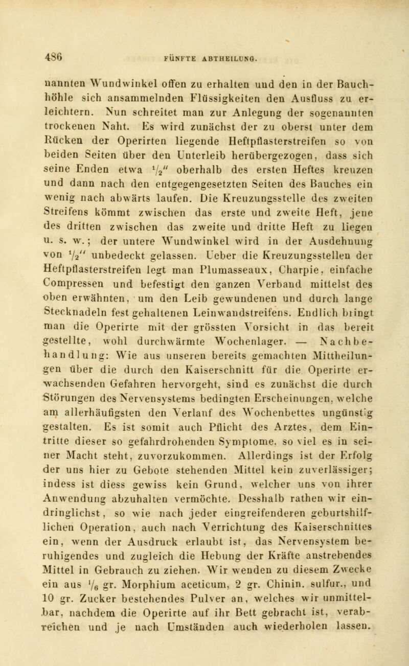 nannten Wundwinkel offen zu erhalten und den in der Bauch- höhle sich ansammelnden Flüssigkeiten den Ausfluss zu er- leichtern. Nun schreitet man zur Anlegung der sogenannten trockenen Naht. Es wird zunächst der zu oberst unter dem Rücken der Operirten liegende Heftpflasterstreifen so von beiden Seiten über den Unterleib herübergezogen, dass sich seine Enden etwa %** oberhalb des ersten Heftes kreuzen und dann nach den entgegengesetzten Seiten des Bauches ein wenig nach abwärts laufen. Die Kreuzungsstelle des zweiten Streifens kömrat zwischen das erste und zweite Heft, jene des dritten zwischen das zweite und dritte Heft zu liegen u. s. w.; der untere Wundwinkel wird in der Ausdehnung von 72 unbedeckt gelassen. Leber die Kreuzungsstellen der Heftpflasterstreifen legt man Plumasseaux, Charpie, einfache Compressen und befestigt den ganzen Verband mittelst des oben erwähnten, um den Leib gewundenen und durch lange Stecknadeln festgehaltenen Leinwandstreifens. Endlich bringt man die Operirte mit der grössten Vorsicht in das bereit gestellte, wohl durchwärmte Wochenlager. — Nachbe- handlung: Wie aus unseren bereits gemachten Mittheilun- gen über die durch den Kaiserschnitt für die Operirte er- wachsenden Gefahren hervorgeht, sind es zunächst die durch Störungen des Nervensystems bedingten Erscheinungen, welche am allerhäufigsten den Verlauf des Wochenbettes ungünstig gestalten. Es ist somit auch Pflicht des Arztes, dem Ein- tritte dieser so gefahrdrohenden Symptome, so viel es in sei- ner Macht steht, zuvorzukommen. Allerdings ist der Erfolg der uns hier zu Gebote stehenden Mittel kein zuverlässiger; indess ist diess gewiss kein Grund, welcher uns von ihrer Anwendung abzuhalten vermöchte. Desshalb rathen wir ein- dringlichst, so wie nach jeder eingreifenderen geburtshilf- lichen Operation, auch nach Verrichtung des Kaiserschnittes ein, wenn der Ausdruck erlaubt ist, das Nervensystem be- ruhigendes und zugleich die Hebung der Kräfte anstrebendes Mittel in Gebrauch zu ziehen. Wir wenden zu diesem Zwecke ein aus l/6 gr. Morphium aceticum, 2 gr. Chinin, sulfur., und 10 gr. Zucker bestehendes Pulver an, welches wir unmittel- bar, nachdem die Operirte auf ihr Bett gebracht ist, verab- reichen und je nach Umständen auch wiederholen lassen.