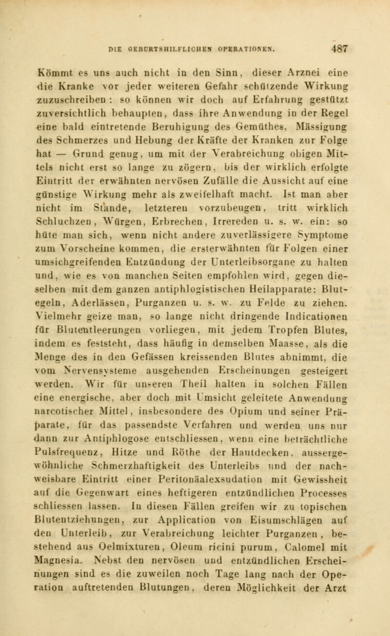 Kömmt es uns auch nicht in den Sinn, dieser Arznei eine <iie Kranke vor jeder weiteren Gefahr schützende Wirkung zuzuschreiben : so können wir doch auf Erfahrung gestützt zuversichtlich behaupten, das» ihre Anwendung in der Regel eine bald eintretende Beruhigung des Gemüthes, Mässigung des Schmerzes und Hebung der Kräfte der Kranken zur Folge hat — Grund genug, um mit der Verabreichung obigen Mit- tels nicht erst so lange zu zögern, bis der wirklich erfolgte Eintritt der erwähnten nervösen Zufälle die Aussicht auf eine günstige Wirkung mehr als zweifelhaft macht Ist man aber nicht im Stande, letzteren vorzubeugen, tritt wirklich Schluchzen, Würgen. Erbrechen. Irrereden u. s. w. ein: so hüte man sich, wenn nicht andere zuverlässigere Symptome zum Vorscheine kommen, die ersterwähnten für Folgen einer umsichgreifenden Entzündung der Unterleibsorgane zu halten und, wie es von manchen Seiten empfohlen wird, gegen die- selben mit dem ganzen antiphlogistischen Heilapparate: Blut- egeln, Aderlässen, Purganzen u. s. w. zu Felde zu ziehen. Vielmehr geize man, so lange nicht dringende Indicationen für Blutentleerungen vorliegen, mit jedem Tropfen Blutes, indem es feststeht, dass häufig in demselben Maasse, als die Menge des in den Gefässen kreissenden Blutes abnimmt, die vom Nervensysteme ausgehenden Erscheinungen gesteigert weiden. Wir für unseren Theil halten in solchen Fällen eine energische, aber doch mit Umsicht geleitete Anwendung narcotischei Mittel, insbesondere des Opium und seiner Prä- parate, für das passendste Verfahren und werden uns nur dann zur Antiphlogose entschliessen, wenn eine beträchtliche Pulsfrequenz, Hitze und Röthe der Hautdecken. ausserge- wöhnliche >'hmeizhaftigkeit des Unterleibs und der nach- weisbare Eintritt einer Peritonäalexsudation mit Gewissheit auf die Gegenwart eines heftigeren entzündlichen Processes schliefen lassen. In diesen Fällen irreifen wir zu topischen Blatentziehungeo, zur Application von Eisumschlägen auf den Unterleib, zur Verabreichung leichter Purganzen, be- stehend au- Oelmixtureii, Oleum ricini purum, Calomel mit Magnesia. Nebst den nervösen und entzündlichen Erschei- nungen sind es die zuweilen noch Tage lang nach der Ope- ration auftretenden Blutungen, deren Möglichkeit der Arzt