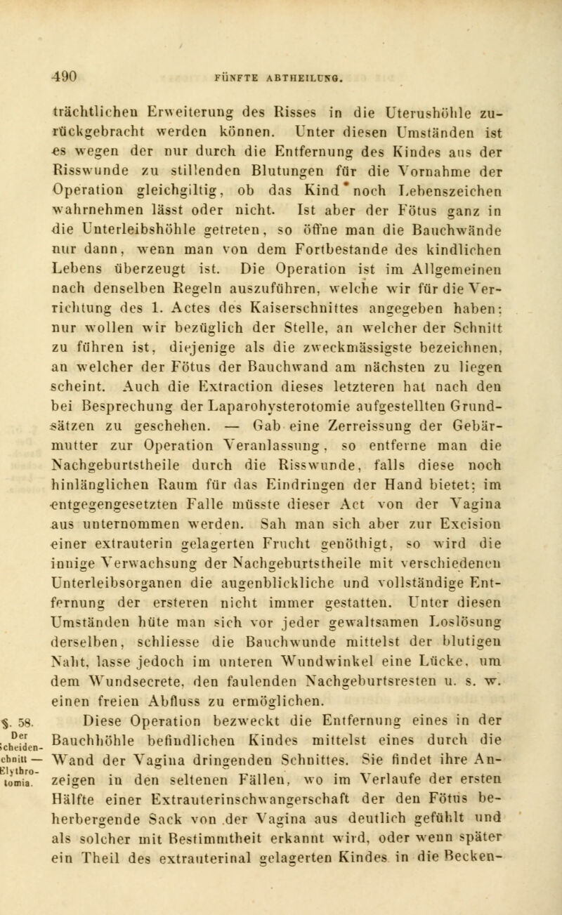 trächtlichen Erweiterung des Risses in die Uterushöhle zu- rückgebracht werden können. Unter diesen Umständen ist es wegen der nur durch die Entfernung des Kindes aus der Risswunde zu stillenden Blutungen für die Vornahme der Operation gleichgiltig, ob das Kind noch Lehenszeichen wahrnehmen lässt oder nicht. Ist aber der Fötus ganz in die Unterleibshöhle getreten, so öffne man die Bauchwände nur dann, wenn man von dem Fortbestande des kindlichen Lebens überzeugt ist. Die Operation ist im Allgemeinen nach denselben Regeln auszuführen, welche wir für die Ver- richtung des 1. Actes des Kaiserschnittes angegeben haben: nur wollen wir bezüglich der Stelle, an welcher der Schnitt zu führen ist, diejenige als die zweckmässigste bezeichnen, an welcher der Fötus der Bauchwand am nächsten zu liegen scheint. Auch die Extraction dieses letzteren hat nach den bei Besprechung der Laparohysterotomie aufgestellten Grund- sätzen zu geschehen. — Gab eine Zerreissung der Gebär- mutter zur Operation Veranlassung. so entferne man die Nachgeburtstheile durch die Risswrunde, falls diese noch hinlänglichen Raum für das Eindringen der Hand bietet: im •entgegengesetzten Falle müsste dieser Act von der Vagina aus unternommen werden. Sah man sich aber zur Excision einer extrauterin gelagerten Frucht genöthigt, so wird die innige Verwachsung der Nachgeburtstheile mit verschiedenen Unterleibsorganen die augenblickliche und vollständige Ent- fernung der ersteren nicht immer gestatten. Unter diesen Umständen hüte man sich vor jeder gewaltsamen Loslösung derselben, schliesse die Bauchwunde mittelst der blutigen Naht, lasse jedoch im unteren Wundwinkel eine Lücke, um dem Wundsecrete, den faulenden Nachgeburtsresten u. s. wr. einen freien Abfluss zu ermöglichen. $. 58. Diese Operation bezweckt die Entfernung eines in der , ,De.r Bauchhöhle befindlichen Kindes mittelst eines durch die »cheiden- chniu — Wand der Vagina dringenden Schnittes. Sie findet ihre An- tomia° zeigen in den seltenen Fällen, wo im Verlaufe der ersten Hälfte einer Extrauterinschwangerschaft der den Fötus be- herbergende Sack von der Vagina aus deutlich gefühlt und als solcher mit Bestimmtheit erkannt wird, oder wenn später ein Theil des extrauterinal gelagerten Kindes in die Becken-