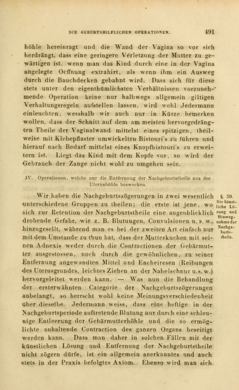 höhle hereinragt und die Wand der Vagina so vor sich herdrängt, dass eine geringere Verletzung der Mutter zu ge- wärtigen ist. wenn man das Kind durch eine in der Vagina angelegte OcfYnung extrahirt, als wenn ihm ein Auswreg durch die Bauchdecken gebahnt wird. Dass sich für diese stets unter den eigenthümlichsten Verhältnissen vorzuneh-* mende Operation keine nur halbwegs allgemein giltigen \ erhaltungsregeln aufstellen lassen, wird wohl Jedermann ■einleuchten, w esshalb wir auch nur in Kürze bemerken wollen, dass der Schnitt auf dem am meisten hervorgedräng- ten Theile der Vaginalwand mittelst eines spitzigen, theil- weise mit Klebepflaster umwickelten Bistouris zu führen und hierauf nach Bedarf mittelst eines Knopfbistouris zu erwei- tern ist. Liegt das Kind mit dem Kopfe vor. so wird der -Gebrauch der Zange nicht wohl zu umgehen sein. IV. Operationen, welche nur die Entfernung der Nachgeburtstheile aus der Uterushöhle bezwecken. Wir haben die Nachgeburtszögerungen in zwei wesentlich §. 59. unterschiedene Gruppen zu theilen; die erste ist jene, wo ilcheTö- sich zur Retention der Nachgeburtstheile eine augenblicklich Sl,ns und drohende Gefahr, wie z. B. Blutungen, Convulsionen u. s. w.. nahmeder hinzugesellt, während man es bei der zweiten Art einfach nur K2i£ mit dem Umstände zu thun hat, dass der Mutterkuchen mit sei- lheile- nen Adnexis weder durch die Contractionen der Gebärmut- ter nusgestpssen, noch durch die gewöhnlichen, zu seiner Entfernung angewandten Mittel und En< heiresen (Reibungen des Uterusgrundes, leichtes Ziehen an der Nabelschnur u.s.w.) hervorgeleitet werden kann. — Was nun die Behandlung der ersterwähnten Categorie der Nachgeburtszögerungen anbelangt, so herrscht wohl keine Meinungsverschiedenheit ttbei dieselbe. Jedermann weiss, dass eine heftige in der Nachixeburtsperiode auftretende Blutung nur durch eine schleu- nige Entleerung der Gebärmutterhöhle und die so ermög- lichte anhaltende Contraction des ganzen Organs beseitigt werden kann. Dass man daher in solchen Fällen mit der künstlichen Lösung und Entfernung der Nachgeburtstheile nicht zögern dürfe, ist ein allgemein anerkanntes und auch stets in der Praxis befolgtes Axiom. Ebenso wird man sich