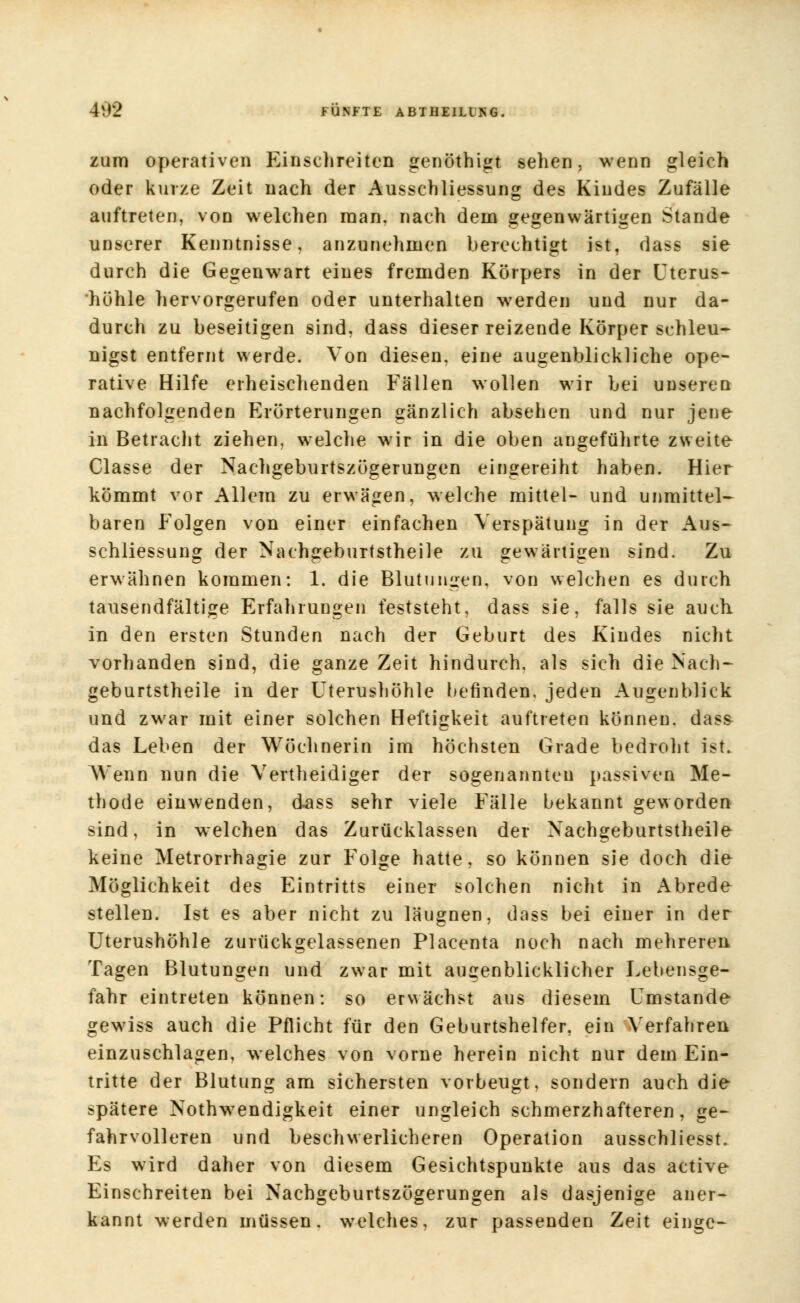 zum operativen Einschreiten genöthigt sehen, wenn gleich oder kurze Zeit nach der Ausschliessung des Kindes Zufälle auftreten, von welchen man, nach dem gegenwärtigen Stande unserer Kenntnisse, anzunehmen berechtigt ist, dass sie durch die Gegenwart eines fremden Körpers in der Uterus- höhle hervorgerufen oder unterhalten werden und nur da- durch zu beseitigen sind, dass dieser reizende Körper schleu- nigst entfernt werde. Von diesen, eine augenblickliche ope- rative Hilfe erheischenden Fällen wollen wir Lei unseren nachfolgenden Erörterungen gänzlich absehen und nur jene in Betracht ziehen, welche wir in die oben angeführte zweite Classe der Nachgeburtszögerungen eingereiht haben. Hier kömmt vor Allem zu erwägen, welche mittel- und unmittel- baren Folgen von einer einfachen Verspätung in der Aus- schliessung der Nachgeburtstheile zu gewärtigen sind. Zu erwähnen kommen: 1. die Blutungen, von welchen es durch tausendfältige Erfahrungen feststeht, dass sie, falls sie auch, in den ersten Stunden nach der Geburt des Kindes nicht vorhanden sind, die ganze Zeit hindurch, als sich die Nach- geburtstheile in der Uterushöhle befinden, jeden Augenblick und zwar mit einer solchen Heftigkeit auftreten können, dass das Leben der Wöchnerin im höchsten Grade bedroht ist. AVenn nun die Vertheidiger der sogenannten passiven Me- thode einwenden, dass sehr viele Fälle bekannt geworden sind, in welchen das Zurücklassen der Nachgeburtstheile keine Metrorrhagie zur Folge hatte, so können sie doch die Möglichkeit des Eintritts einer solchen nicht in Abrede stellen. Ist es aber nicht zu läugnen, dass bei einer in der Uterushöhle zurückgelassenen Placenta noch nach mehreren Tagen Blutungen und zwar mit augenblicklicher Lebensge- fahr eintreten können: so erwächst aus diesem Umstände gewiss auch die Pflicht für den Geburtshelfer, ein Verfahren einzuschlagen, welches von vorne herein nicht nur dem Ein- tritte der Blutung am sichersten vorbeugt, sondern auch die spätere Notwendigkeit einer ungleich schmerzhafteren, ge- fahrvolleren und beschwerlicheren Operation ausschliesst. Es wird daher von diesem Gesichtspunkte aus das active Einschreiten bei Nachgeburtszögerungen als dasjenige aner- kannt werden müssen, welches, zur passenden Zeit einge-