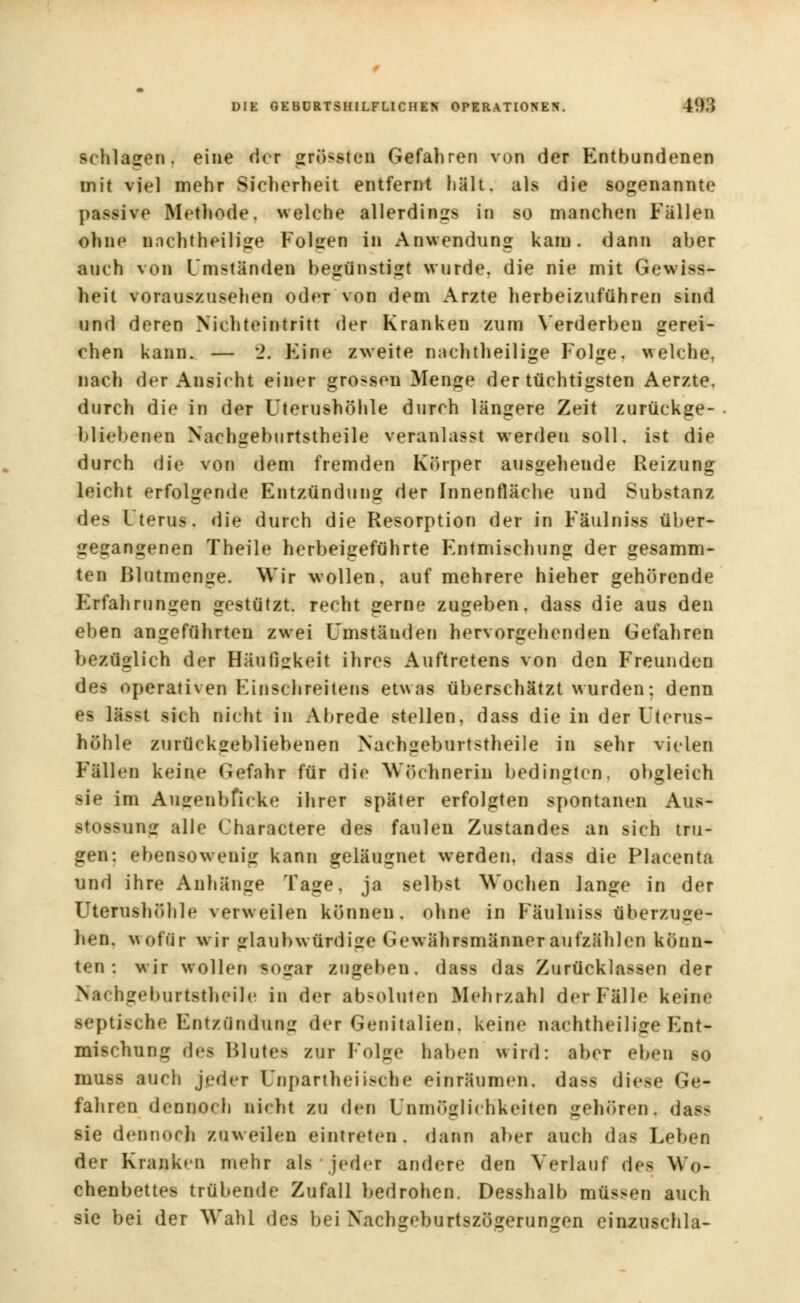 schlafen, eine der grössten Gefahren von der Entbundenen mit viel mehr Sicherheit entfernt hält, als die sogenannte passive Methode, welche allerdings in so manchen Fällen ohne nachtheilige Folgen in Anwendung kam. dann aber auch von Umständen begünstigt wurde, die nie mit Gewiss- heit vorauszusehen oder von dem Arzte herbeizuführen sind und deren Nichteint ritt der Kranken zum Yerd erben gerei- chen kann. — 2; Eine zweite nnchtheilige Folge, welche, nach der Ansicht einer grossen Menge der tüchtigsten Aerzte. durch die in der Uterushöhle durch längere Zeit zurückge- bliebenen Nachgeburtstheile veranlasst werden soll, ist die durch die von dem fremden Körper ausgehende Reizung leicht erfolgende Entzündung der Innenfläche und Substanz des Uterus, die durch die Resorption der in Fäulniss über- gegangenen Theile herbeigeführte Entmischung der gesamm- ten Blutmenge. Wir wollen, auf mehrere hieher gehörende Erfahrungen gestützt, recht gerne zugeben, dass die aus den eben angeführten zwei Umständen hervorgehenden Gefahren bezüglich der Häufigkeit ihres Auftretens von den Freunden des operativen Einschreitens etwas überschätzt wurden: denn es lässt sich nicht in Abrede stellen, dass die in der Uterus- höhle zurückgebliebenen Nachgeburtstheile in sehr vielen Fällen keine Gefahr für die Wöchnerin bedingten, obgleich sie im Ausenbfieke ihrer später erfolgten spontanen Aus- stossung alle Charactere des faulen Zustandes an sich tru- gen: ebensowenig kann geläugnet werden, dass die Placenta und ihre Anhänge Tage, ja selbst Wochen lange in der Uterushöhle verweilen können, ohne in Fäulniss überzuse- hen, wofür wir glaubwürdige Gewährsmänner aufzählen könn- ten : wir wollen BOgat zuireben. dass das Zurücklassen der KachgeburtetJieile in der absoluten Mehrzahl der Fälle keine septische Entzündung der Genitalien, keine nachtheilige Ent- mischun:: flea Blutes zur Folge haben wird: aber eben so muss auch jeder Unpartheii>che einräumen, da-- diese Ge- fahren dennoch nicht zu den Unmöglichkeiten gehören, dacra sie dennoch zuweilen eintreten, dann aber auch das Leben der Kranken mehr als jeder andere den Verlauf des Wo- chenbettes trübende Zufall bedrohen. Desshalb müssen auch sie bei der Wahl des bei Xachgeburtszögerungen einzuschla-