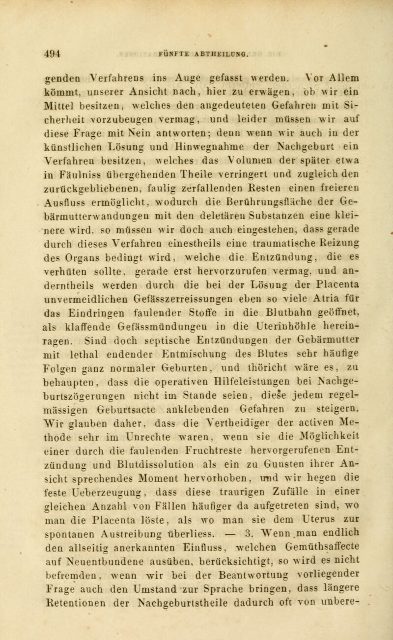 genden Verfahrenfi ins Auge gefasst werden. Vor Allem kömmt, unserer Ansicht nach, hier zu erwägen, ob wir ein Mittel besitzen, welches den angedeuteten Gefahren mit Si- cherheit vorzubeugen vermag, und leider müssen wir auf diese Frage mit Nein antworten; denn wenn wir auch in der künstlichen Lösung und Hinwegnahme der Nachgeburt ein Verfahren besitzen, welches das Volumen der später etwa iu Fäulniss übergehenden Theile verringert und zugleich den zurückgebliebenen, faulig zerfallenden Resten einen freieren Ausfluss ermöglicht, wodurch die Berührungsfläche der Ge- bärmutterwandungeu mit den deletären Substanzen eine klei- nere wird, so müssen w ir doch auch eingestehen, dass gerade durch dieses Verfahren einestheils eine traumatische Reizung des Organs bedingt wird, welche die Entzündung, die es verhüten sollte, gerade erst hervorzurufen vermag, und an- derntheils werden durch die bei der Lösung der Placenta unvermeidlichen Gefässzerreissungen eben so viele Atria für das Eindringen faulender Stoffe in die Blutbahn geöffnet, als klaffende Gefässmündungen in die Uterinhöhle herein- ragen. Sind doch septische Entzündungen der Gebärmutter mit lethal endender Entmischung des Blutes sehr häufige Folgen ganz normaler Geburten, und thöricht wäre es, zu behaupten, dass die operativen Hilfeleistungen bei Nachge- burtszögerungen nicht im Stande seien, diese jedem regel- mässigen Geburtsacte anklebenden Gefahren zu steigern. Wir glauben daher, dass die Yertheidiger der activen Me- thode sehr im Unrechte waren, wenn sie die Möglichkeit einer durch die faulenden Fruchtreste hervorgerufenen Ent- zündung und Blutdissolution als ein zu Gunsten ihrer An- sicht sprechendes Moment hervorheben, mnd wir hegen die feste Ueberzeugung, dass diese traurigen Zufälle in einer gleichen Anzahl von Fällen häufiger da aufgetreten sind, wo man die Placenta löste, als wo man sie dem Uterus zur spontanen Austreibung überliess. — 3. ^Venn .man endlich den allseitig anerkannten Einfluss, welchen Gemüthsaffecte auf Neuentbundene ausüben, berücksichtigt, so wird es nicht befremden, wenn wir bei der Beantwortung vorliegender Frage auch den Umstand zur Sprache bringen, dass längere Retentionen der Nachgeburtstheile dadurch oft von unbere-