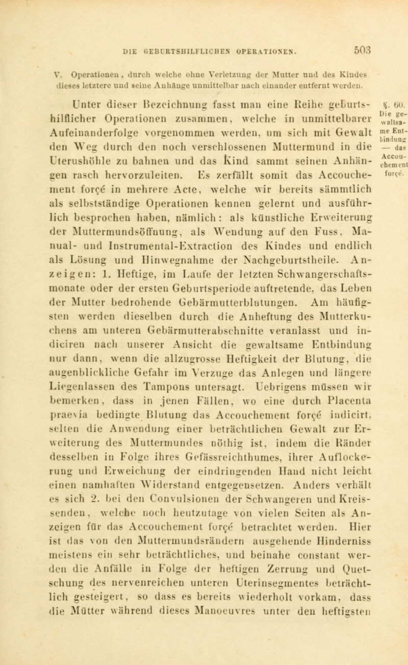 V. Operationen , durch welche ohne Verletzung der Mutter and des Ki . . - - Letztere und .seine Anhänge unmittelbar nach einander entfernt werden. Unter dieser Bezeichnung fasst man eine Reihe geBurts- $. 60. hilflieher Operationen zusammen, welche in unmittelbarer J£\£l Aufeinanderfolge vorgenommen werden, um sich mit Gewalt me,Ent- bindung den Weg durch den noch verschlossenen Muttermund in die Uterushühle zu bahnen und das Ivind sammt seinen Anhän- gen rasch hervorzuleiten. Ls zerfällt somit das Aceouche- ment force in mehrere Acte, welche wir bereits sämmtlich als selbstständige Operationen kennen gelernt und ausführ- lich besprochen haben, nämlich : als künstliche Erweiterung der Muttermund so ffnung, als Wendung auf den Fuss, ^Ma- nual- und Instrumental-Extraction des Kindes und endlich als Lösung und Hinwegnahme der Nachgeburtstheile. An- zeigen: 1. Heftige, im Laufe der letzten Schwangersehafts- monate oder der ersten Geburtsperiode auftretende, das Leben der Mutter bedrohende Gebärmutterblutungen. Am häufig- sten werden dieselben durch die Anheftung des Mutterku- chens am unteren Gebärmutterabschnitte veranlasst und in- diciren nach unserer Ansicht die gewaltsame Entbindung nur dann, wenn die allzugrosse Heftigkeit der Blutung, die augenblickliche Gefahr im Verzuge das Anlegen und längere Liegenlassen des Tampons untersagt. Uebrigens müssen wir bemerken, dass in jenen Fällen, wo eine durch Placenta praevia bedingte Blutung das Accouchement force iudicirt. sehen die Anwendung einer beträchtlichen Gewalt zur Er- weiterung des Muttermundes nöthig ist. indem die Ränder desselben in Folge ihres Gefässreichthumes, ihrer Auflocke- rung und Erweichung der eindringenden Hand nicht leicht einen namhaften Widerstand entgegensetzen. Anders verhall es sich 2. bei den ('nii\ ulsionen der Schwangeren und Kreis- senden, welche noch heutzutage von vielen Seiten als An- zeigen für das Accouchement force betrachtet werden. Hier ist das von den Muttermundsrändern ausgehende Hinderniss meistens ein -ehr beträchtliches, und beinahe constant wer- den die Anfalle in Folge der heftigen Zerrung und Quet- schung des nervenreichen unteren Uterinsegmentes beträcht- lich gesteigert, so dass es bereits wiederholt vorkam, dass die Mütter während dieses Manoeuvres unter den heftigsten