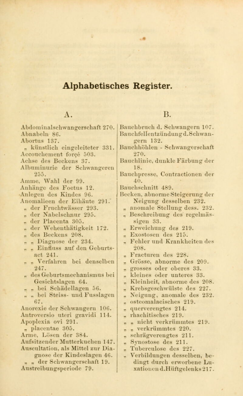 Alphabetisches Register. A. B. Abdominalschwangerschaft 270. Abnabeln 86. Abortns 137. ^ künstlich eingeleiteter 331. Accouchement force 503. Achse des Beckens 37. Albnminnrie der Schwangeren 255. Amme. Wahl der 99. Anhänge des Foetus 12. Anlegen des Kindes 96. Anomalieen der Eihäute 291. .. der Fruchtwasser 293. „ der Nabelschnur 295. .. der Placenta 305. .. der Wehenthätigkeit 172. .. des Beckens 208. .. .. Diagnose der 234. .. .. Einflnss auf den Geburts- act 241. .. .. Verfahren bei denselben 247. .. des Geburtsmechanismus bei Gesichtslagen 64. .. .. bei Schädellagen 56. .. .. bei Steiss- und Fusslagen r.7. Anorexie der Schwangern 106. Antroversio ateri gravidi 114. Apoplexia ovi 291. .. placentae 305. Anne Lösen der 38 1. Aufsitzender Mutterkuchen l 17. Auscultation, als Mittel zur Dia- gnose der Kindeslagen 46. .. .. der Schwangerschaft 19. Austreibungsperiode 79. Bauchbruch d. Schwangern 107. Bauchfellentzündung d. Schwan- gern 132. Bauchhöhlen - Schwangerschaft 270. Bauchlinie, dunkle Färbung der 18. Bauchpresse, Contractionen dei 40. Bauchschnitt 489. Becken, abnorme Steigerung der Neigung desselben 232. .. anomale Stellung dess. 232. „ Beschreibung des regelmäs- sigen 33. .. Erweichung des 219. .. Exostosen des 215. ., Fehler und Krankheiten des .. Fracturen des 228. .. Grösse, abnorme des 209. .. grosses oder oberes 33. .. kleines «»der unteres 33. ., Kleinheit, abnorme dea .. Krebsgeschwülste des 227. .. Neigung, anomale des 232. .. osteomalacisches 219. .. querverengtes 21 1. .. rli.'iehitisclics 219. .. .. nicht rerkrümmtes 219. - „ verkrümmtes 220. .. schrägverengtes 211. .. Synostose d^■s 211. .. Tuberculose des 227. .. Vorbildungen desselben, be- dingt durch erworbene Lu- xationen d.Hüftgelenks 217.