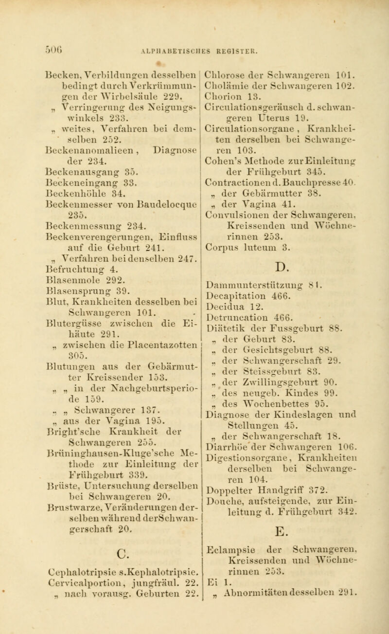 50G Becken, Vorbildungen desselben bedingt durch Verkrümmun- gen der Wirbelsäule 229 .. Verringerung des Neigungs- winkels 233. .. weites, Verfahren bei dem- selben 252. Beckenanomalieen, Diagnose der 234. Beckenausgang 35. Beckeneingang 33. Beckenhöhle 34. Beckenmesser von Baudelocque 235. Beckenmessung 234. Beckenverengerungen. Einfluss auf die Geburt 241. .. Verfahren bei denselben 247. Befruchtung 4. Blasenmole 292. Blasensprung 39. Blut. Krankheiten desselben bei Schwangeren 101. Blutergüsse zwischen die Ei- häute 291. ., zwischen die Placentazotten 305. Blutungen aus der Gebärmut- ter Kreissender 153. .. .. in der Nachgeburtsperio- de 159. .. .. Schwangerer 137. ., aus der Vagina 195. Bright'sche Krankheit der Schwangeren 255. Brüninghausen-Kluge'sche Me- thode zur Einleitung der Frühgeburt 339. Brüste, Untersuchung derselben bei Schwangeren 20. Brustwarze, Veränderungen der- selben während derSchwan- gerschaft 20. c. Cephalotripsie s.Kephalotripsie. Cervicalportion, jungfräul. 22. „ nach vorausg. Geburten 22. Chlorose der Schwangeren 101. Cholämie der Schwangeren 102. Chorion 13. Circulationsgeräusch d. schwan- geren Uterus 19. Circulationsorgane , Krankhei- ten derselben bei Schwange- ren 103. Cohen's Methode zur Einleitung der Frühgeburt 345. Contractionen d.Bauchpress. 411 „ der Gebärmutter 38. „ der Vagina 41. Convulsionen der Schwangeren. Kreissenden und Wöchne- rinnen 253. Corpus luteum 3. D. Dammunterstützung 8 1. Decapitation 466. Decidua 12. Detruncation 466. Diätetik der Fussgeburt 88. .. der Geburt 83. ., der Gesichtsgeburt 88. ., der Schwangerschaft 29. .. der Steissgeburt 83. .. der Zwillingsgeburt 90. „ des neugeb. Kindes 99. « des Wochenbettes 95. Diagnose der Kindeslagen und Stellungen 45. „ der Schwangerschaft 18. Diarrhoe der Schwangeren 106. Digestionsorgane, Krankheiten derselben bei Schwange- ren 104. Doppelter Handgriff 3 7 2. Douche, aufsteigende, zur Ein- leitung d. Frühgeburt 342. E. Eclampsia der Schwangeren, Kreissenden und Wöchne- rinnen 253. Ei 1. „ Abnormitäten desselben 291.