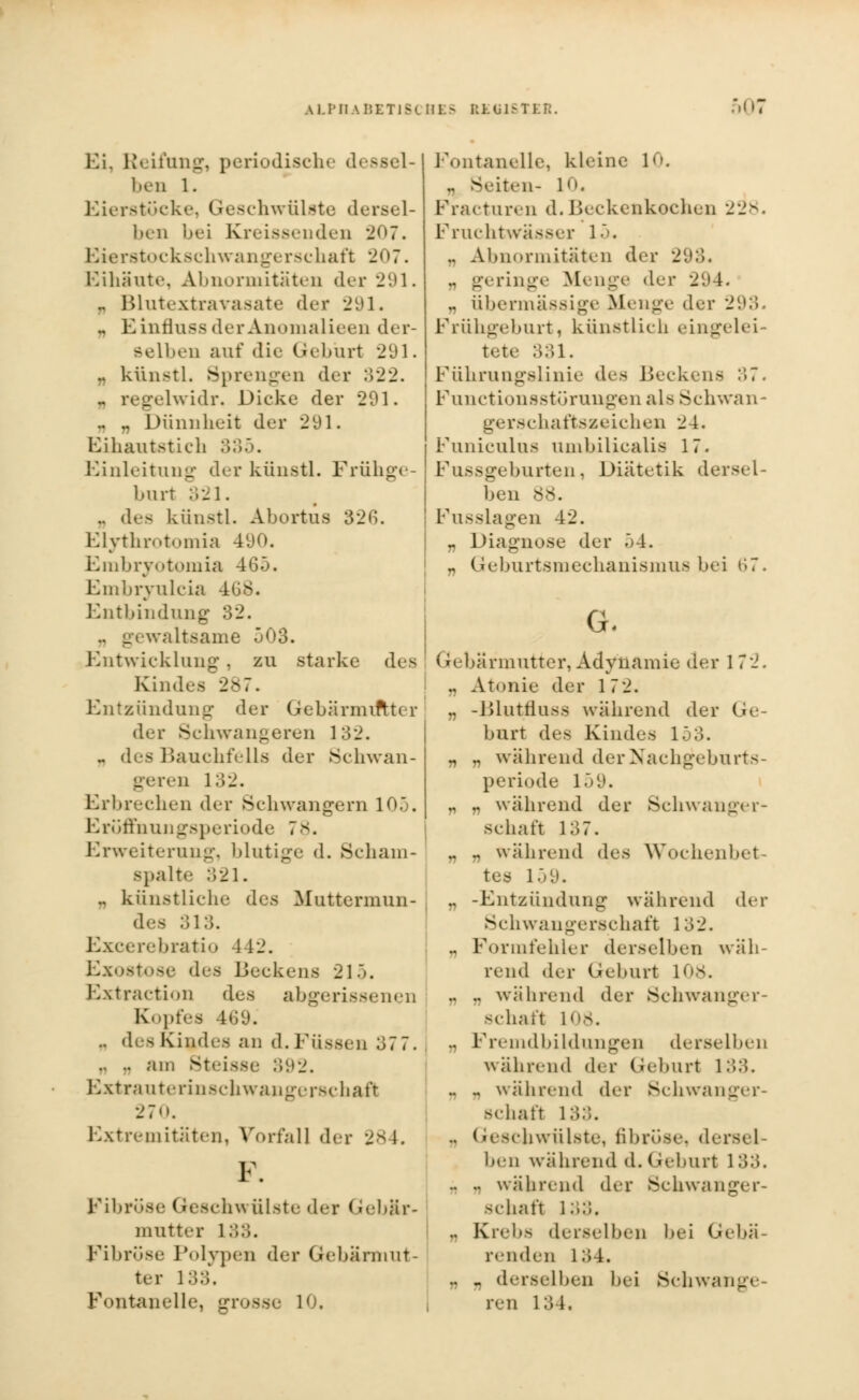 Ei, Reifung, periodische dessel- ben 1. Eierstücke, Geschwülste dersel- ben bei Kreissenden 207. Stockschwangerschaft 207. Eihäute, Abnormitäten der 291. .. Blutextravasate der 291. „ EinflnssderAnomalieen der- selben auf die Geburt 291. „ künstl. Sprengen der 322. - regelwidr. Dicke der 291. .. .. Dünnheit der 2yi. Ei haut st ich 335. Einleitung der künstl. Frühge- burt 321. .. des künstl. Abortus 32G. Elythrotomia 490. Embrjotomia 465. Embryulcia 4G8. Entbindung 32. .. gewaltsame j03. Entwicklung, zu starke des Kindes 287. Entzündung der Gebärmutter der Schwangeren 132. .. des Bauchfells der Schwan- geren 132. Erbrechen der ►Schwangern IO.j. Eröffnungsperiode 7 8. Erweiterung, blutige d. Scham- Bpalte 321. .. künstliche des Muttermun- des 313. Excerebratio 442. Exostose {^-^> Beckens 215. Extraction des abgerissenen Kopfes 469. .. des Kindes an d. Füssen 377. . :. Steisse 392. Extrauterinschwangerschaft 270. Extremitäten, Vorfall der 284. F. Fibrose Gesch.* ülste der Gebär- mutter 133. Fibröse Polypen der Gebärmut- ter 133, Fontanelle, grosse 10. Fontanelle, kleine 10. Lten- l. Fracturen d. Beckenkochen 228. Fruchtwasser 15. .. Abnormitäten der 293. „ geringe Menge der 294. ., übermässige Menge der 293. Frühgeburt, künstlich eingelei tete 331. Führungslinie des Becken- 37 Functionsstörungen als Schwan* gerschaftsaeichen 24. Funiculus umbilicalis 17. Fussgeburten, Diätetik dersel- ben 88. Fusslagen 42. „ Diagnose der 54. „ Geburtsmechanismus bei 67. G. Gebärmutter, Adynamie der 172. ., Atonie der 17 2. .. -Blutfluss während der Ge- burt des Kindes 153. „ „ während derNachgebUrts- periode 159. „ n während der Schwanger- schaft 137. „ „ während des Wochenbet- L59. .. -Entzündung während der Schwangerschaft 1 ;32. .. Formfehler derselben wäh- rend der Geburt 108. .. .. während der Schwanger- schaft LOS. .. Fremdbildungen derselben während der Geburt l :>.*>. .. .. während der Schwanger- schaft L33. .. (reschwülste, fibröse, ders< 1 ben während d. Geburt 1 .'>.;. .. .. während der Schwanger- schaft 1 ;>... .. Krebs derselben bei Gebä- renden l;>4. „ „ derselben bei Schwange- ren 134,