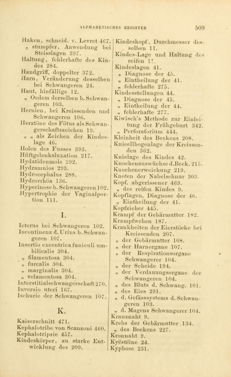 Haken, schneid, v. Levret 467. .. Btumpfer, Anwendung bei SteißsIageD 397. Haltung, fehlerhafte des Kin- des 284. Handgriff, doppelter 372. Harn, Veränderung desselben bei Schwangeren 24. Haut, hinfällige 12. .. I tedem derselben 1». Schwan- geren l:;. Hernien, bei Kreissenden und Schwangeren 106. Herztöne des Fötus als Schwan- schaftszeichen 19. .. .. als Zeichen der Kindes- lage 46. Holen des Fusses 393. Hüftgelenksluxation 217. Hydatidenmole 292. Hydramnios 2,.»3. Hydrocephalus 288 Hydrorrhüa 136. Hyperinose b. .Schwanpenn 102. Hypertrophie der Vaginalpor- tion 111. I. Icterus bei Schwangeren 102. Incontinenz d. Urins I». Schwan- geren 107. Insertio excentrica funiculi um- bilicalis 304. „ filamentosa 30 \. .. furcalis 304. .. marginalis 304. .. veiamentosa ü»1 1. [nterstitialschwangerschafl 270. Enversio uteri 167. [schurie der Schwangeren 1<>7. Kaiserschnitt 471. Kephalotribe von Scanzoni 160. Kephalotripsie 407. Kindeskörper, zu starke Ent- wicklung des 209. ' Kindeskopf, Durchmesser des- selben 11. t Kindes-Lage und Haltung des reifen 11. Kindeslagen 41. I „ Diagnose der 47>. .. Eintheilung der 41. - fehlerhafte 275. Kindesstellungen 44. .. Diagnose der 45. .. Eintheilung der 44. „ fehlerhafte 27 7. Kiwisch's Methode zur Einlei- tung der Frühgeburt 342. .. Perforatorium 444. Kleinheit des Beckens 208. Knieellbogenlage der Krei- den Knielage des Kindes 42. Knochenauswüchse d.Beck. 215. Knochenerweichung 219. Knoten der Nahelschnur 303 Kopf, abgerissener 469. .. des reifen Kindes 9. Kopflagen, Diagnose der 46. .. Eintheilung der 41. Kopfzieher 44.3. Krampf der Gebärmutter 1*2. Krampfwehen 187. Krankheiten der Eierstöcke bei Kreissenden 207. .. der Gebärmutter 108. .. der Harnorgane 1(,7. n der Respirationsorgane Schwangerer 1<>4. .. der Scheide 19 t. .. der Verdauungsorgane der Schwangeren 104. „ des Bluts d. Schwang. 101. „ des Kies 291. .. d. Gefasssystems d. Schwan- geren 103. .. d. Magens Schwangerer 10 1. Kranznaht 9. Krebs der Gebärmutter 134. .. des Beckens 227. Kronnaht 9. Kyesteine 24. Kyphose 231.