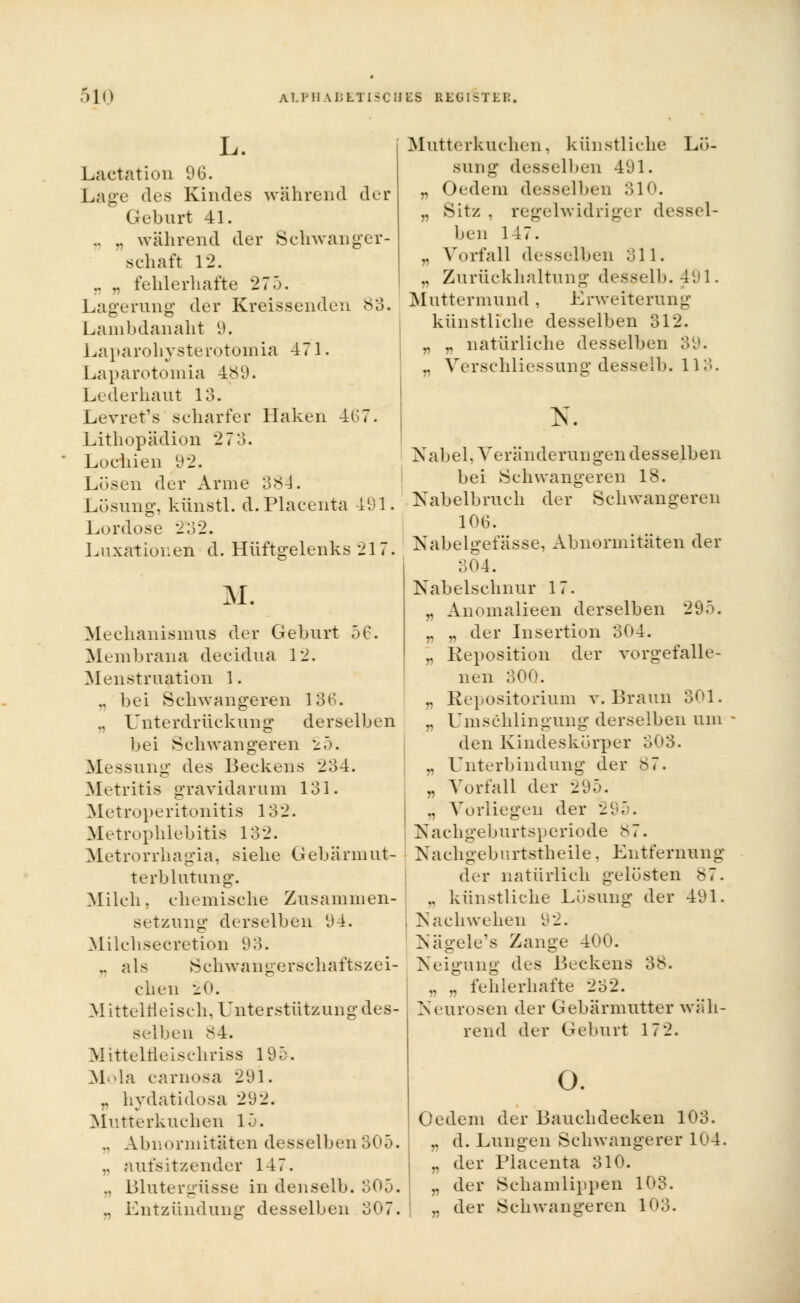L. Lactation 96. Lage des Kindes während der Geburt 41. .. .. während der Schwanger- schaft 12. ., „ fehlerhafte 27.). Lagerung der Kreissenden 83. Lamhdanaht 9. Laparohysterotomia 471. Laparotömia 489. Lederhaut 13. Levret's scharfer Haken 467. Lithopädion 27 3. Lochien 9'2. Lösen der Arme 384. Lösung, kiinstl. d.Placenta 491. Lordose 2^32. Luxationen d. Hüftgelenks 217. M. Mechanismus der Geburt 50. Membrana decidua 12. Menstruation 1. .. bei Schwangeren 136. ., Unterdrückung derselben bei Schwangeren -^5. Messung des Beckens 234. Metritis gravidarum 131. Metroperitonitis 132. Metrophlebitis 132. Metrorrhagia, siehe Gebärmut- terblutung. Milch, chemische Zusammen- setzung derselben 94. Milchsecretion 93. .. als Schwangerschaftszei- chen 20. Mitteln ei seh, Unterstützung des- selben 84. Mlttelfleischriss 195. Mola carnosa 291. „ hydatidosa 292. Mutterkuchen 15. .. Abnormitäten desselben 305. .. aufsitzender 147. ., Blutergüsse in den selb. 305. ., Entzündung desselben 307. Mutterkuchen, künstliche Lö- sung desselben 491. „ Oedem desselben 3.10. „ Sitz , regelwidriger dessel- ben 147. .. Vorfall desselben 311. „ Zurückhaltung desselb. 491. Muttermund , Erweiterung künstliche desselben 312. r „ natürliche desselben 39. „ Verschliessung desselb. 113. N. Nabel, Veränderungen desselben bei Schwangeren 18. Nabelbruch der Schwangeren 106. Nabelgefässe, Abnormitäten der 304. Nabelschnur 17. .. Anomalieen derselben 295. „ „ der Insertion 304. „ Reposition der vorgefalle- nen 300. „ Repositorium v. Braun 301. „ Umschlingung derselben um den Kindeskörper 303. .. Unterbindung der 87. „ Vorfall der 295. „ Vorliegen der 295. Nachgeburtsperiode 87. Nachgeburtstheile. Entfernung der natürlich gelüsten 87. .. künstliche Losung der 491. , Nach wehe n 92. Nägele's Zange 400. Neigung des Beckens 38. „ „ fehlerhafte 232. Neurosen der Gebärmutter wäh- rend der Geburt 17 2. o. Oedem der Bauch decken 103. .. d. Lungen Schwangerer 104. .. der Placenta 310. „ der Schamlippen 103. „ der Schwangeren 103.