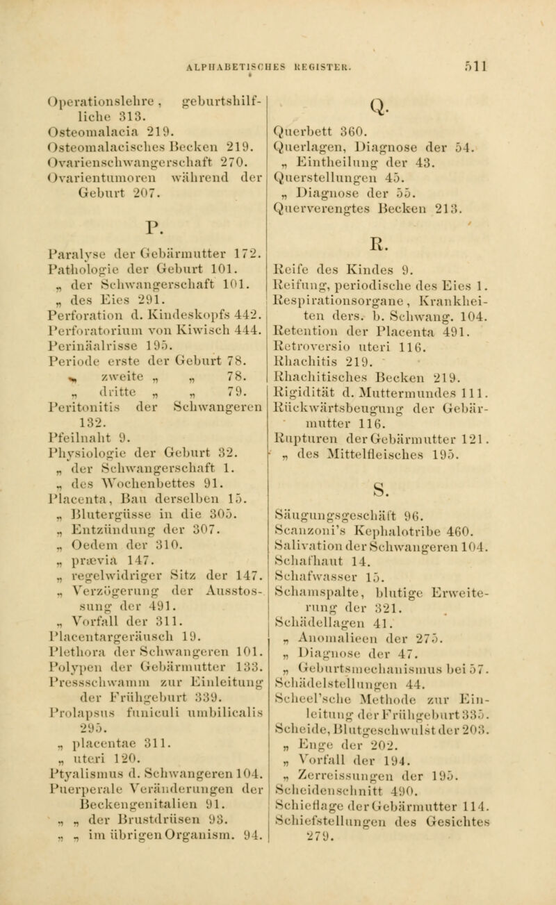 (Iperationslehre . geburtshilf- liche 813. (tgteomalacia '2\9. Osteomalacisches Becken 219. < tvarienschwangerschaft 270. Ovarientumoren während der Geburt 207. Paralyse der Gebärmutter 172. Pathologie der Geburt 101. .. der Schwangerschaft 101. ., des Eies 291. Perforation d. Kindeskopfs 442. Perforatorium von Kiwisch 444. Perinäalrisse 195. Periode erste der Geburt 78. ^ zweite ,, „ 78. dritte „ „ 7 9. Peritonitis der Schwangeren 132. Pfeilnaht 9. Physiologie der Geburt 32. .. (l.r Schwangerschaft 1. .. des Wochenbettes 91. Placenta, Bau derselben 15. .. Blutergüsse in die 305. ., Entzündung der o07. .. Oedem der 310. .. praevia 147. .. Pegelwidriger Sitz der 147. .. Verzögerung der Ausstos- sung der 191. „ Vorfall der 311. Placentarge rausch 19. Plethora der Schwangeren 101. Polypen der Gebärmutter 133. Pressschwamm zur Einleitung der Frühgeburt 339. Prolapsus runiculi umbilicalis 295. .. placentae 311. .. uteri 120. Ptyalismua d. Schwangeren 104. Puerperale Veränderungen der Beckengenitalien 91. .. . der Brustdrüsen 93. .. - im übrigen Organism. 94. Q. Qüerbett 360. Querlagen, Diagnose der 54. .. Eintheilung der 43. Querstellungen 45. .. Diagnose der 55. Querverengtes Becken 21;'). R. Keife des Kindes 9. Reihum', periodische des Eies 1. Respirationsorgane, Krankhei- ten ders. b. Schwang. 104. Betention der Placenta 491. Retroversio uteri 116. Rhachitis 219. Rhachitisches Becken 219. Rigidität d. Muttermundes 111. Rückwärtsbeugung der Gebär- mutter 116. Rupturen der Gebärmutter 121. „ des Mittelfleisches 195. s. Säugungsgeschäft 96. Scanzoni's Kephalotribe 460. Salivation der Schwangeren 104. Schafhaut 14. Schafwasser 15. Schanispalte, blutige Erweite- rung der 321. Schädellagen 41. „ Anomaiieen der 275. .. Diagnose der 17. .. (teburtsmechanismus bei 57. Schädelstellungen 44. Scheel'sche Methode zur Ein- leitung der Frühgeburt 83c ■ Scheide, Blutgeschwulst der 20S. „ Enge der 202. „ Vorfall der 194. .. Zerreissungen der \\^>. Scheidenschnitt 490. Schieflage der Gebärmutter IM. Sc In; fefc Illingen <\<'* Gc Bichles 279.