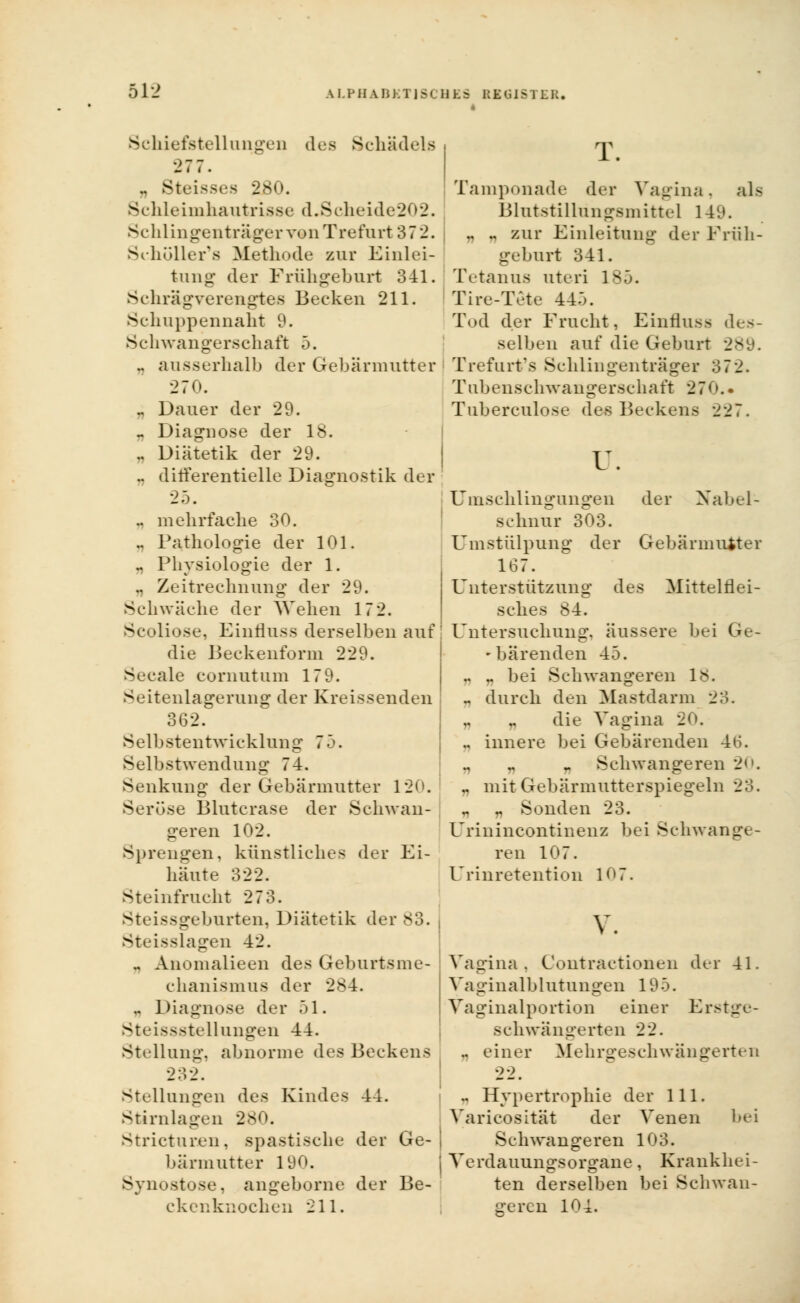 Schiefstellungen des Schädels 277. „ Steissea 2B0. Schleimhautrisse d.Scheide202. Schiingenträger von Trefurt 372. Scholler'fl Methode zur Einlei- tung der Frühgeburt 341. Schrägverengtes Becken 211. Schuppennaht 9. Schwangerschaft 5. .. ausserhalb der Gebärmutter 270. .. Dauer der 29. « Diagnose der 18. .. Diätetik der 29. .. dirferentielle Diagnostik der 25. .. mehrfache 30. .. Pathologie der 101. .. Physiologie der 1. .. Zeitrechnung der 29. Schwäche der Wehen 17 2. Scoliose, Einfluss derselben auf die Beckenform 229. Seeale cornutum 17 9. Seitenlagerung der Kreissenden 362. Selbstentwicklung 75. Selbstwendung 74. Senkung der Gebärmutter 120. Seröse Blutcrase der Schwan- geren 102. Sprengen, künstliches der Ei- häute 322. Steinfrucht 273. Steissgeburten, Diätetik der 83. Steisslagen 42. - Anonialieen des Geburtsme- chanismus der 284. „ Diagnose der 51. Steissstellungen 44. Stellung:, abnorme des Beckens T. Tamponade der Vagina. als Blutstillungsmittel 149. .. .. zur Einleitung der Früh- geburt 341. Tetanus uteri 185. Tire-Tete 445. Tod der Frucht, Einfluss des- selben auf die Geburt 289. Trefurt's Schiingenträger 372. Tubenschwangerschaft 270.. Tuberculose des Beckens 227. u. Umschlingungen der Nabel- schnur 303. Umstülpung der Gebärmutter 167. Unterstützung des Mittelflei- sches 84. Untersuchung, äussere bei Ge- - bärenden 45. .. .. bei Sehwangeren 18. ~ durch den Mastdarm 2;'.. die Vagina 20. ., innere bei Gebärenden 46. Sehwangeren 20. „ mit Gebärmutterspiegeln 23. „ „ Sonden 23. Urinincontinenz bei Schwange- ren 107. Urinretention 107. v. Vagina, Contractionen der 41. Vaginalblutungen 195. Vaginalportion einer Erstge- Bchwängerten 22. .. einer Mehrgeschwängerten Stellungen des Kindes 44. Stirnlagen 280. Stricturen, spastische der Ge- bärmutter 190. Synostose, angeborne der Be- ckenknochen 211. - Hypertrophie der 111. Varicosität der Venen bei Schwangeren 103. Verdauungsorgane, Krankhei- ten derselben bei Schwan- geren 104.