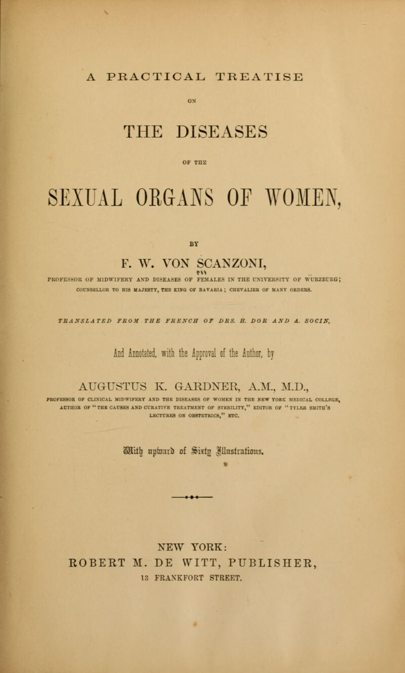 A PRACTICAL TREATISE THE DISEASES SEXUAL ORGANS OF WOMEN, BY f. ^y. VOX SCANZONI, PROFESSOR OF MIDWIFERY AND DISEASES OF FEMALES IN THE UNIVERSITY OF WURZBUEG ; COUNSELLOR TO HIS MAJESTY, THE KING OF BAVARIA ; CHEVALIER OF MAST ORDERS. TRANSLATED FROII THE FRENCH OF DRS. H. DOR AND A. SOCIN, And Annotated, with the Approval of the Author, by AUGUSTUS K GARDNER, A.M., M.D., PROFESSOR OF CLINICAL MIDWIFERY AND THE DISEASES OF WOMEN IS THE SEW YORK MEDICAL COLLEGE, AUTHOR OF  THE CAUSES AND CURATIVE TREATMENT OF STERILITY, EDITOR OF ''TYLER SMITll'S LECTURES ON OBSTETRICS, ETC. S&itjj upfoarb of Jèiïtg Illustrations. NEW YORK: ROBERT M. DE WITT, PUBLISHER, 13 FRAN'KFORT STREET.