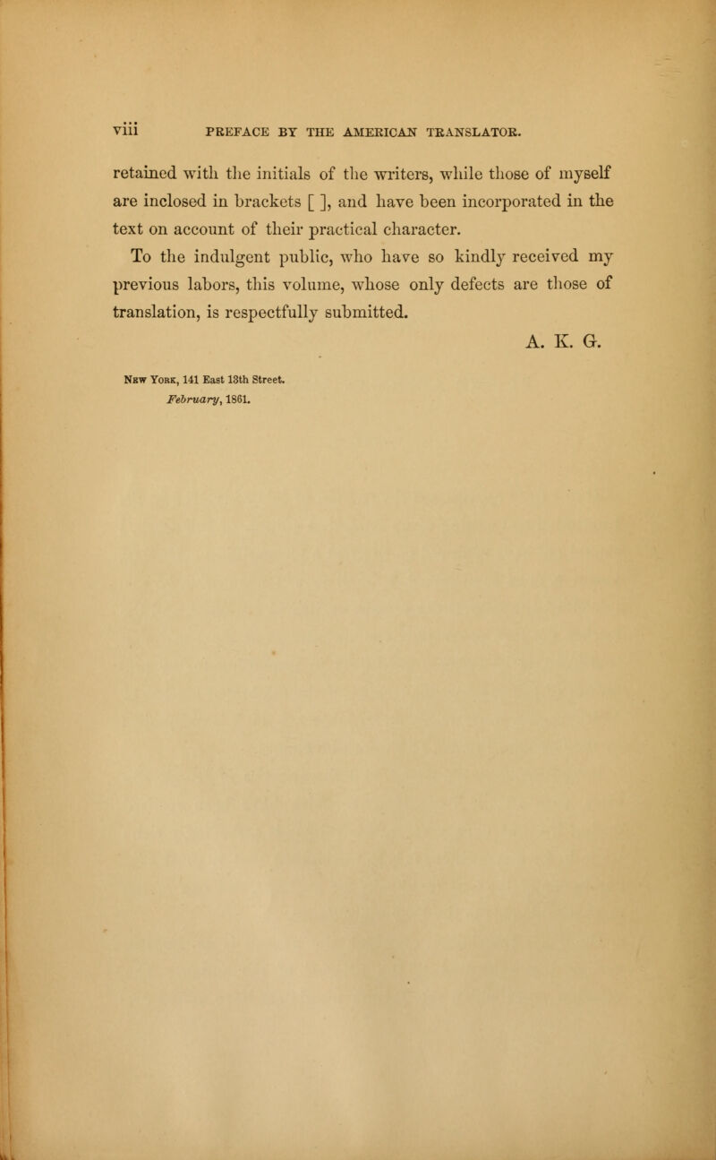 Vlll PREFACE BY THE AMERICAN TRANSLATOR. retained with the initials of the writers, while those of myself are inclosed in brackets [ ], and have been incorporated in the text on account of their practical character. To the indulgent public, who have so kindly received my previous labors, this volume, whose only defects are those of translation, is respectfully submitted. A. K. G. New York, 141 East 13th Street. February, 1861.