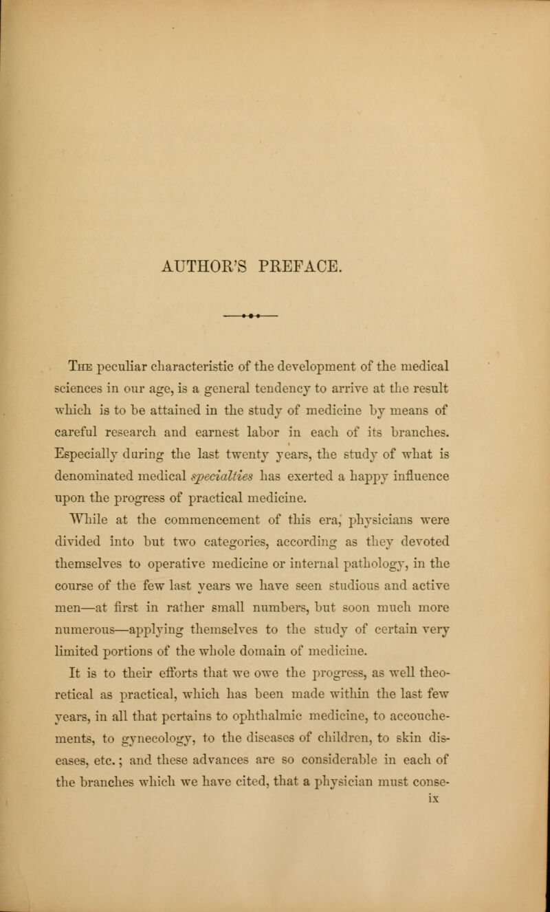AUTHOR'S PREFACE. The peculiar characteristic of the development of the medical sciences in our age, is a general tendency to arrive at the result which is to be attained in the study of medicine by means of careful research and earnest labor in each of its branches. Especially during the last twenty years, the study of what is denominated medical specialties has exerted a happy influence upon the progress of practical medicine. Wliile at the commencement of this era, physicians were divided into but two categories, according as tliev devoted themselves to operative medicine or internal pathology, in the course of the few last years we have seen studious and active men—at first in rather small numbers, but soon much more numerous—applying themselves to the study of certain very limited portions of the whole domain of medicine. It is to their efforts that we owe the progress, as well theo- retical as practical, which has been made within the last few years, in all that pertains to ophthalmic medicine, to accouche- ments, to gynecology, to the diseases of children, to skin dis- eases, etc. ; and these advances are so considerable in each of the branches which we have cited, that a physician must conse-
