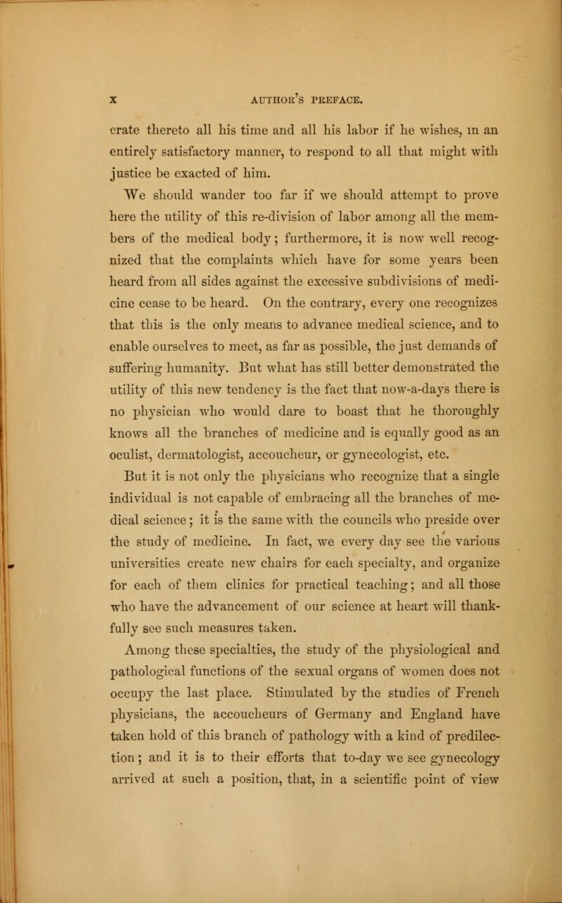 crate thereto all his time and all his labor if he wishes, in an entirely satisfactory manner, to respond to all that might with justice be exacted of him. We should wander too far if we should attempt to prove here the utility of this re-division of labor among all the mem- bers of the medical body ; furthermore, it is now well recog- nized that the complaints which have for some years been heard from all sides against the excessive subdivisions of medi- cine cease to be heard. On the contrary, every one recognizes that this is the only means to advance medical science, and to enable ourselves to meet, as far as possible, the just demands of suffering humanity. But what has still better demonstrated the utility of this new tendency is the fact that now-a-days there is no physician who would dare to boast that he thoroughly knows all the branches of medicine and is equally good as an oculist, dermatologist, accoucheur, or gynecologist, etc. But it is not only the physicians who recognize that a single individual is not capable of embracing all the branches of me- dical science ; it is the same with the councils who preside over the study of medicine. In fact, we every day see the various universities create new chairs for each specialty, and organize for each of them clinics for practical teaching ; and all those who have the advancement of our science at heart will thank- fully see such measures taken. Among these specialties, the study of the physiological and pathological functions of the sexual organs of women does not occupy the last place. Stimulated by the studies of French physicians, the accoucheurs of Germany and England have taken hold of this branch of pathology with a kind of predilec- tion ; and it is to their efforts that to-day we see gynecology arrived at such a position, that, in a scientific point of view