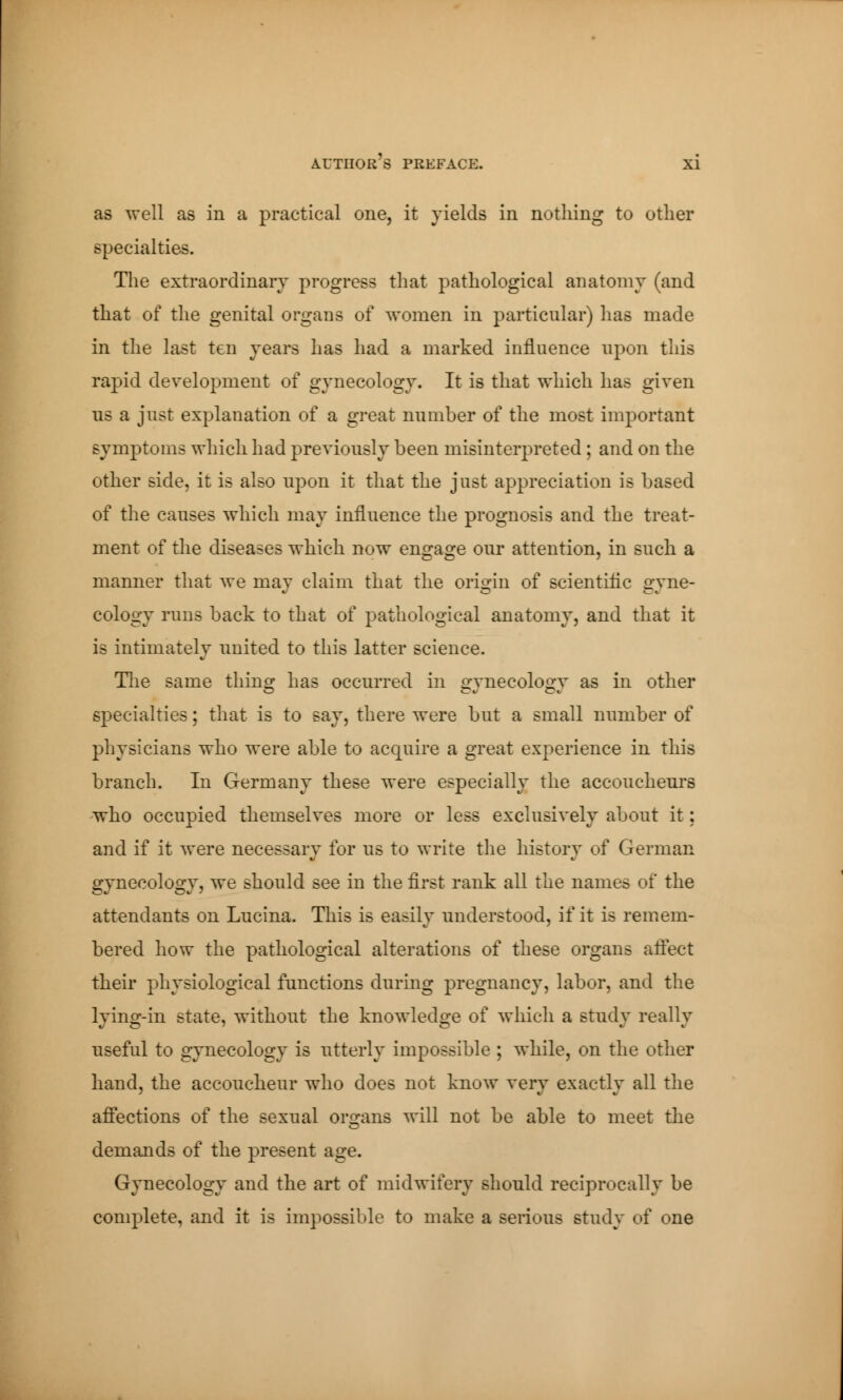 as well as in a practical one, it yields in nothing to other specialties. The extraordinary progress that pathological anatomy (and that of the genital organs of women in particular) has made in the last ten years has had a marked influence upon this rapid deyelopment of gynecology. It is that which has giyen us a just explanation of a great number of the most important symptoms which had preyiously been misinterpreted ; and on the other side, it is also upon it that the just appreciation is based of the causes which may influence the prognosis and the treat- ment of the diseases which now engage our attention, in such a manner that we may claim that the origin of scientific gyne- cology runs back to that of pathological anatomy, and that it is intimately united to this latter science. The same thing has occurred in gynecology as in other specialties ; that is to say, there were but a small number of physicians who were able to acquire a great experience in this branch. In Germany these were especially the accoucheurs who occupied themselyes more or less exclusiyely about it : and if it were necessary for us to write the history of German gynecology, we should see in the first rank all the names of the attendants on Lucina. This is easily understood, if it is remem- bered how the pathological alterations of these organs affect their physiological functions during pregnancy, labor, and the lying-in state, without the knowledge of which a study really useful to gynecology is utterly impossible ; while, on the other hand, the accoucheur who does not know yery exactly all the affections of the sexual organs will not be able to meet the demands of the present age. Gynecology and the art of midwifery should reciprocally be complete, and it is impossible to make a serious study of one