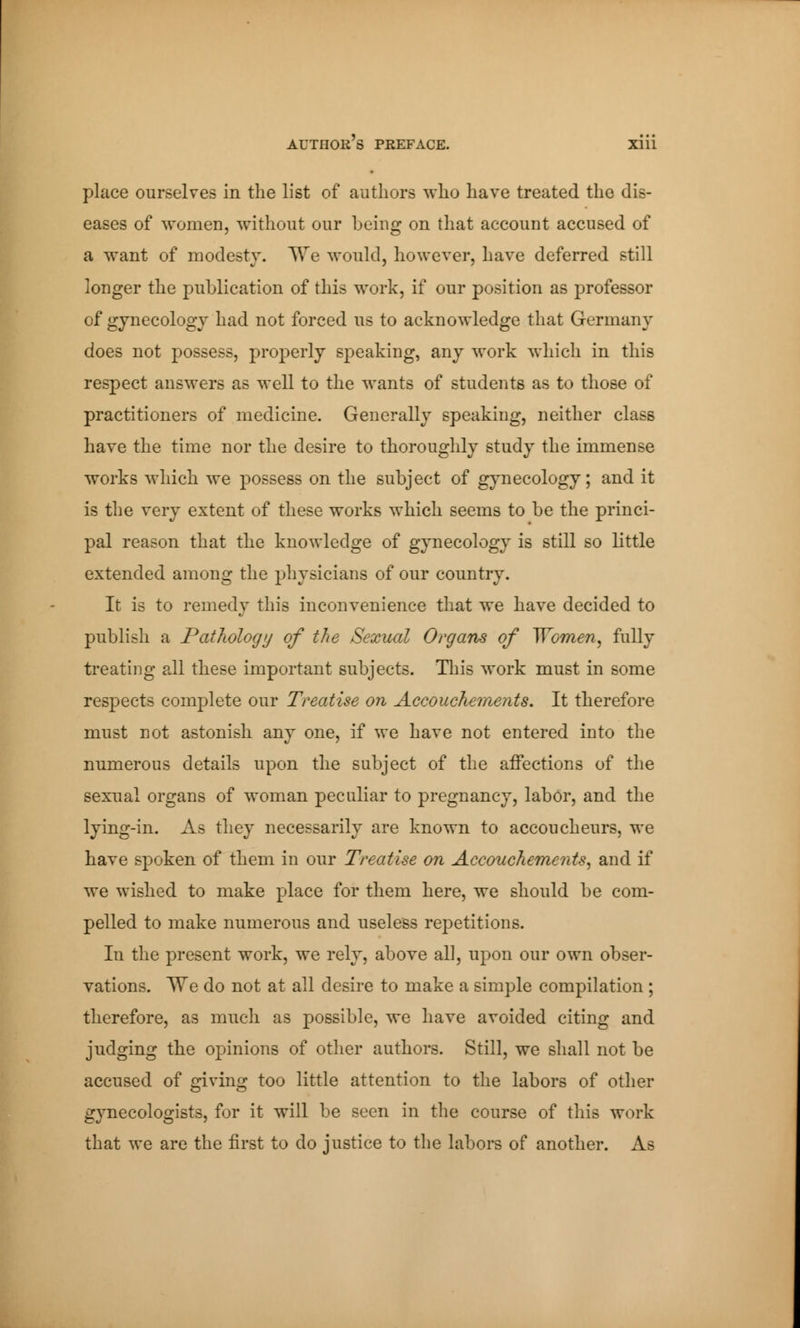 place ourselves in the list of authors who have treated the dis- eases of women, without our being on that account accused of a want of modesty. TVe would, however, have deferred still longer the publication of this work, if our position as professor of gynecology had not forced us to acknowledge that Germany does not possess, properly speaking, any work which in this respect answers as well to the wants of students as to those of practitioners of medicine. Generally speaking, neither class have the time nor the desire to thoroughly study the immense works which we possess on the subject of gynecology; and it is the very extent of these works which seems to be the princi- pal reason that the knowledge of gynecology is still so little extended among the physicians of our country. It is to remedy this inconvenience that we have decided to publish a Pathology of the Sexual Organs of Women, fully treating all these important subjects. This work must in some respects complete our Treatise on Accouchements. It therefore must not astonish any one, if we have not entered into the numerous details upon the subject of the affections of the sexual organs of woman peculiar to pregnancy, labor, and the lying-in. As they necessarily are known to accoucheurs, we have spoken of them in our Treatise on Accouchements, and if we wished to make place for them here, we should be com- pelled to make numerous and useless repetitions. In the present work, we rely, above all, upon our own obser- vations. We do not at all desire to make a simple compilation ; therefore, as much as possible, we have avoided citing and judging the opinions of other authors. Still, we shall not be accused of giving too little attention to the labors of other gynecologists, for it will be seen in the course of this work that we are the first to do justice to the labors of another. As