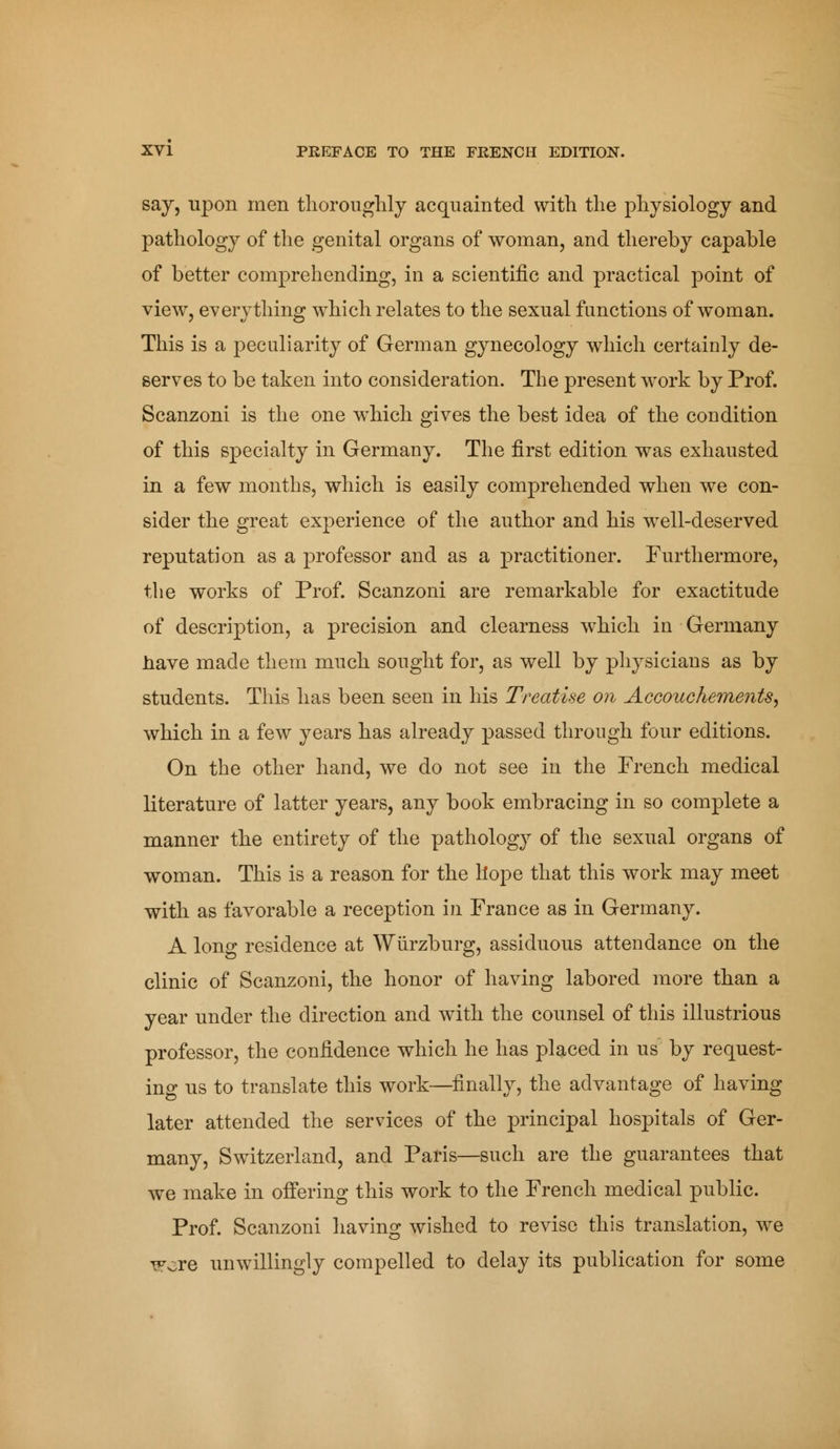 say, upon men thoroughly acquainted with the physiology and pathology of the genital organs of woman, and thereby capable of better comprehending, in a scientific and practical point of view, everything which relates to the sexual functions of woman. This is a peculiarity of German gynecology which certainly de- serves to be taken into consideration. The present work by Prof. Scanzoni is the one wdiich gives the best idea of the condition of this specialty in Germany. The first edition was exhausted in a few months, which is easily comprehended when we con- sider the great experience of the author and his well-deserved reputation as a professor and as a practitioner. Furthermore, the works of Prof. Scanzoni are remarkable for exactitude of description, a precision and clearness which in Germany have made them much sought for, as well by physicians as by students. This has been seen in his Treatise on Accouchements, which in a few years has already passed through four editions. On the other hand, we do not see in the French medical literature of latter years, any book embracing in so complete a manner the entirety of the pathology of the sexual organs of woman. This is a reason for the liope that this work may meet with as favorable a reception in France as in Germany. A long residence at Wùrzburg, assiduous attendance on the clinic of Scanzoni, the honor of having labored more than a year under the direction and wTith the counsel of this illustrious professor, the confidence which he has placed in us by request- ing us to translate this work—finally, the advantage of having later attended the services of the principal hospitals of Ger- many, Switzerland, and Paris—such are the guarantees that we make in offering this work to the French medical public. Prof. Scanzoni having wished to revise this translation, we TFore unwillingly compelled to delay its publication for some