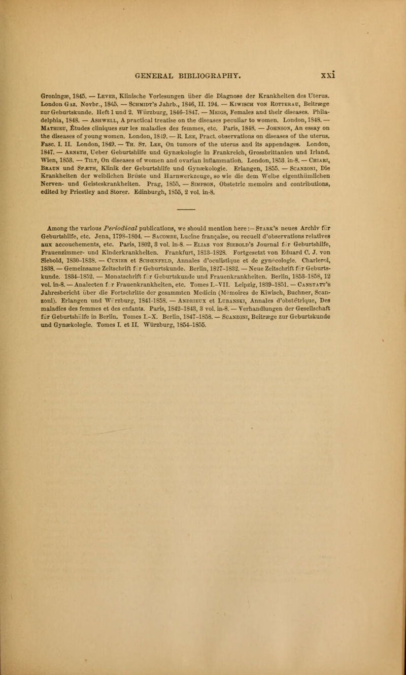 Groninga?, 1S45. — Lever, Klinische Vorlesungen iiber die Diagnose dcr Krankheiten des Uterus. London Giz. Novbr., 1845. — Schmidt's Jahrb., 1846, II. 194. — Kiwisch von Rotter jo, Beitrœge zur Geburtskunde. Heft 1 und 2. Wiirzburg, 1846-1847.— Meigs, Females and their diseases. Phila- delphia, 1S4S. — Ashwell, A practical treatise on the diseases peculiar to women. London, 1S43. — Mathieu, Études cliniques sur les maladies des femmes, etc. Paris, 1843. — Johnson, An essay on the diseases of young women. London, 1819. — R. Lee, Pract. observations on diseases of the uterus. Fasc. I. II. London, 1S49. — Th. St. Lee, On tumors of the uterus and its appendages. London, 1847. — Arneth, Ueber Geburtshilfe und Gynœkologie in Frankreich, Grossbrittanien und Irland. Wien, 1853. — Tilt, On diseases of women and ovarian inflammation. London, 1853. in-8. — Chiari, Bracn und Spaeth, Klinik der Geburtshilfe und Gynaekologie. Erlangen, 1S55. — Scanzoni, Die Krankheiten der weiblichen Briiste und Harnwerkzeuge, so wie die dem Weibe eigenthiimlichen Nerven- und Geisteskrankheiten. Prag, 1S55. — Simpson, Obstetric memoirs and contributions, edited by Priestley and Storer. Edinburgh, 1S55, 2 vol in-8. Among the various Periodical publications, we should mention here:—Stark's neues Archiv fi':r Geburtshilfe, etc. Jena, 1793-1S04. — Sacombe, Lucine française, ou recueil d'observations relatives aux accouchements, etc. Taris, 1802,3 vol. in-8. — Elias von Siebold's Journal f r Geburtshilfe, Frauenzimmer- und Kinderkrankheiten. Frankfurt, 1S13-1S28. Fortgesetzt von Eduard C. J. von Siebold, 1S30-1S3S. — Ccnier et Schœxfeld, Annales d'oculistique et de gynécologie. Charleroi, 1838. — Gemeinsame Zeitschrift f r Geburtskunde. Berlin, 1827-1882. — Neue Zeitschrift fur Geburts- kunde. 1S34-1S52. — Monatschrift f r Geburtskunde und Frauenkrankheiten. Berlin, 1353-1558, 12 vol. in-8. — Analecten f r Frauenkrankheiten, etc. Tomes I.-VII. Leipzig, 1839-1 Soi. — Canstatt's Jahresbericht iiber die Fortschritte der gesammten Medicin (Mémoires de Kiwisch, Buchner, Scan- zoni). Erlangen und W: rzburg, 1S41-1S53. — Andriecx et Lcbanski, Annales d'obstétrique, Des maladies des femmes et des enfants. Paris, 1S42-1843, 3 vol. in-8. — Verhandlungen der Gesellschaft fur Geburtshiilfe in Berlin. Tomes I.-X. Berlin, 1S47-1S53. — Scanzoni, Beitreege zur Geburtskunde und Gynaekologie. Tomes I. et II. Wiirzburg, 1854-1S55.