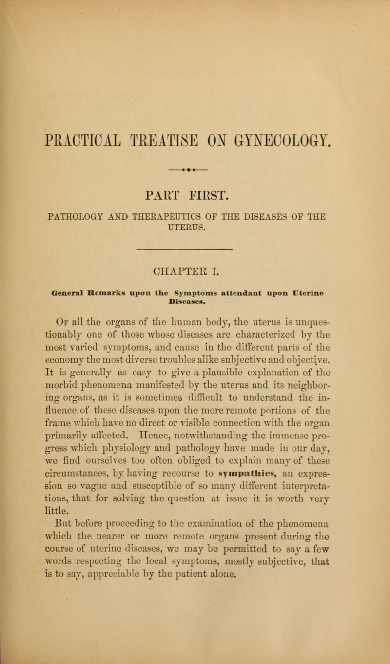 PART FIRST. PATHOLOGY AND THERAPEUTICS OF THE DISEASES OF THE UTEPvUS. CHAPTER I. General Remarks upon the Symptoms attendant upon Uterine Diseases. Of all the organs of the human body, the uterus is unques- tionably one of those whose diseases are characterized by the most varied symptoms, and cause in the different parts of the economy the most diverse troubles alike subjective and objective. It is generally as easy to give a plausible explanation of the morbid phenomena manifested by the uterus and its neighbor- ing organs, as it is sometimes difficult to understand the in- fluence of these diseases upon the more remote portions of the frame which have no direct or visible connection with the organ primarily affected. Hence, notwithstanding the immense pro- gress which physiology and pathology have made in our day, we find ourselves too often obliged to explain many of these circumstances, by having recourse to sympathies, an expres- sion so vague and susceptible of so many different interpreta- tions, that for solving the question at issue it is worth very little. But before proceeding to the examination of the phenomena which the nearer or more remote organs present during the course of uterine diseases, we may be permitted to say a few words respecting the local symptoms, mostly subjective, that is to say, appreciable by the patient alone.