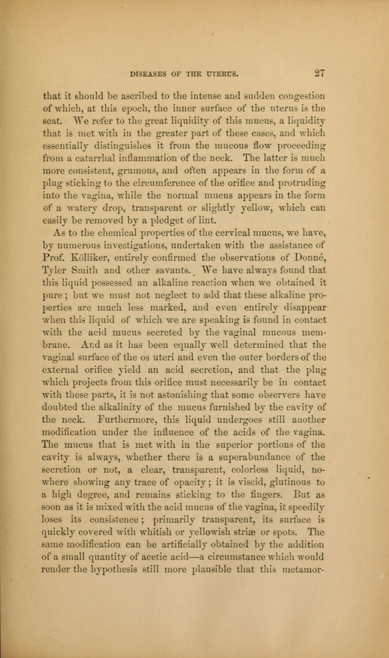 that it should be ascribed to the intense and sudden congestion of which, at this epoch, the inner surface of the uterus is the seat. We refer to the great liquidity of this mucus, a liquidity that is met with in the greater part of these cases, and which essentially distinguishes it from the mucous flow proceeding from a catarrhal inflammation of the neck. The latter is much more consistent, grumous, and often appears in the form of a ping sticking to the circumference of the orifice and protruding into the vagina, while the normal mucus appears in the form of a watery drop, transparent or slightly yellow, which can easily be removed by a pledget of lint. A- to the chemical properties of the cervical mucus, we have, by numerous investigations, undertaken with the assistance of Prof. Kolliker, entirely confirmed the observations of Donné, Tyler Smith and other savants. We have always found that this liquid possessed an alkaline reaction when we obtained it pure ; but we must not neglect to add that these alkaline pro- perties are much less marked, and even entirely disappear when this liquid of which we are speaking is found in contact with the acid mucus secreted by the vaginal mucous mem- brane. And as it has been equally well determined that the vaginal surface of the os uteri and even the outer borders of the external orifice yield an acid secretion, and that the plug which projects from this orifice must necessarily be in contact with these parts, it is not astonishing that some observers have doubted the alkalinity of the mucus furnished by the cavity of the neck. Furthermore, this liquid undergoes still another modification under the influence of the acids of the vagina. The mucus that is met with in the superior portions of the cavity is always, whether there is a superabundance of the secretion or not, a clear, transparent, colorless liquid, no- where showing any trace of opacity ; it is viscid, glutinous to a high degree, and remains sticking to the fingers. But as soon as it is mixed with the acid mucus of the vagina, it speedily loses its consistence ; primarily transparent, its surface is quickly covered with whitish or yellowish striae or spots. The same modification can be artificially obtained by the addition of a small quantity of acetic acid—a circumstance which would render the hypothesis still more plausible that this metamor-