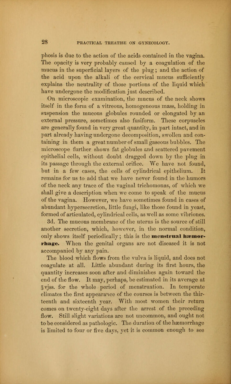phosis is due to the action of the acids contained in the vagina. The opacity is very probably caused by a coagulation of the mucus in the superficial layers of the plug ; and the action of the acid upon the alkali of the cervical mucus sufficiently explains the neutrality of those portions of the liquid which have undergone the modification just described. On microscopic examination, the mucus of the neck shows itself in the form of a vitreous, homogeneous mass, holding in suspension the mucous globules rounded or elongated by an external pressure, sometimes also fusiform. These corpuscles are generally found in very great quantity, in part intact, and in part already having undergone decomposition, swollen and con- taining in them a great number of small gaseous bubbles. The microscope further shows fat globules and scattered pavement epithelial cells, without doubt dragged down by the plug in its passage through the external orifice. We have not found, but in a few cases, the cells of cylindrical epithelium. It remains for us to add that we have never found in the humors of the neck any trace of the vaginal trichomonas, of which we shall give a description when we come to speak of the mucus of the vagina. However, we have sometimes found in cases of abundant hypersecretion, little fungi, like those found in yeast, formed of articulated, cylindrical cells, as well as some vibriones. 3d. The mucous membrane of the uterus is the source of still another secretion, which, however, in the normal condition, only shows itself periodically ; this is the menstrual haemor- rhage. When the genital organs are not diseased it is not accompanied by any pain. The blood which flows from the vulva is liquid, and does not coagulate at all. Little abundant during its first hours, the quantity increases soon after and diminishes again toward the end of the flow. It may, perhaps, be estimated in its average at gvjss. for the whole period of menstruation. In temperate climates the first appearance of the courses is between the thir- teenth and sixteenth year. With most women their return comes on twentj^eight days after the arrest of the preceding flow. Still slight variations are not uncommon, and ought not to be considered as pathologic. The duration of the haemorrhage is limited to four or five days, yet it is common enough to see