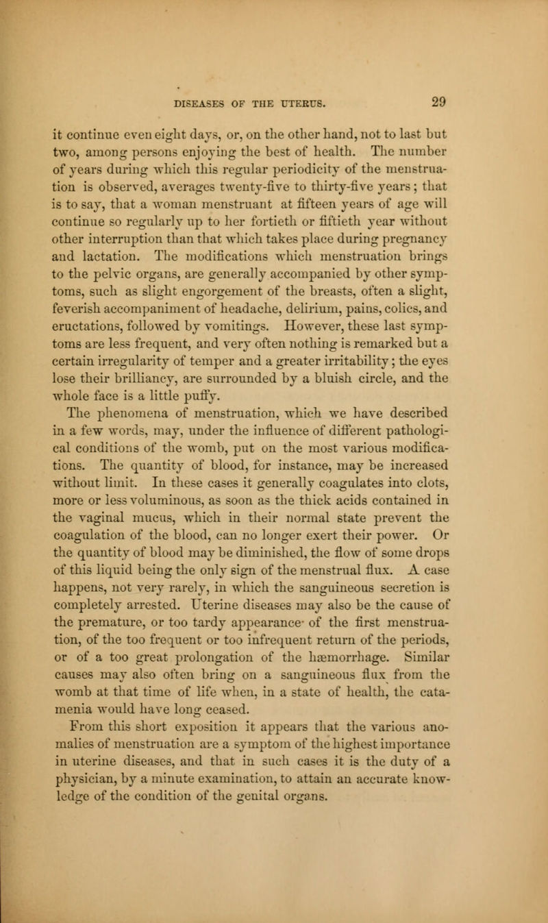 it continue even eight days, or, on the other hand, not to last but two, among persons enjoying the best of health. The number of years during which this regular periodicity of the menstrua- tion is observed, averages twenty-five to thirty-five years ; that is to say, that a woman menstruant at fifteen years of age will continue so regularly up to her fortieth or fiftieth year without other interruption than that which takes place during pregnancy and lactation. The modifications which menstruation brings to the pelvic organs, are generally accompanied by other symp- toms, such as slight engorgement of the breasts, often a slight, feverish accompaniment of headache, delirium, pains, colics, and eructations, followed by vomitings. However, these last symp- toms are less frequent, and very often nothing is remarked but a certain irregularity of temper and a greater irritability ; the eyes lose their brilliancy, are surrounded by a bluish circle, and the whole face is a little puny. The phenomena of menstruation, which we have described in a few words, may, under the influence of different pathologi- cal conditions of the womb, put on the most various modifica- tions. The quantity of blood, for instance, may be increased without limit. In these cases it generally coagulates into clots, more or less voluminous, as soon as the thick acids contained in the vaginal mucus, which in their normal state prevent the coagulation of the blood, can no longer exert their power. Or the quantity of blood may be diminished, the flow of some drops of this liquid being the only sign of the menstrual flux. A case happens, not very rarely, in which the sanguineous secretion is completely arrested. Uterine diseases may also be the cause of the premature, or too tardy appearance- of the first menstrua- tion, of the too frequent or too infrequent return of the periods, or of a too great prolongation of the haemorrhage. Similar causes may also often bring on a sanguineous flux from the womb at that time of life when, in a state of health, the cater menia would have long ceased. From this short exposition it appears that the various ano- malies of menstruation are a symptom of the highest importance in uterine diseases, and that in such cases it is the duty of a physician, by a minute examination, to attain an accurate know- ledge of the condition of the genital organs.