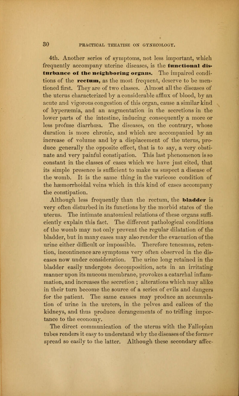 4th. Another series of symptoms, not less important, which frequently accompany uterine diseases, is the functional dis- turbance of the neighboring organs. The impaired condi- tions of the rectum, as the most frequent, deserve to be men- tioned first. They are of two classes. Almost all the diseases of the uterus characterized by a considerable afflux of blood, by an acute and vigorous congestion of this organ, cause a similar kind of hyperemia, and an augmentation in the secretions in the lower parts of the intestine, inducing consequently a more or less profuse diarrhoea. The diseases, on the contrary, whose duration is more chronic, and which are accompanied by an increase of volume and by a displacement of the uterus, pro- duce generally the opposite effect, that is to say, a very obsti- nate and very painful constipation. This last phenomenon is so constant in the classes of cases which we have just cited, that its simple presence is sufficient to make us suspect a disease of the womb. It is the same thing in the varicose condition of the hemorrhoidal veins which in this kind of cases accompany the constipation. Although less frequently than the rectum, the bladder is very often disturbed in its functions by the morbid states of the uterus. The intimate anatomical relations of these organs suffi- ciently explain this fact. The different pathological conditions of the womb may not only prevent the regular dilatation of the bladder, but in many cases may also render the evacuation of the urine either difficult or impossible. Therefore tenesmus, reten- tion, incontinence are symptoms very often observed in the dis- eases now under consideration. The urine long retained in the bladder easily undergoes decomposition, acts in an irritating manner upon its mucous membrane, provokes a catarrhal inflam- mation, and increases the secretion ; alterations which may alike in their turn become the source of a series of evils and dangers for the patient. The same causes may produce an accumula- tion of urine in the ureters, in the pelves and calices of the kidneys, and thus produce derangements of no trifling impor- tance to the economy. The direct communication of the uterus with the Fallopian tubes renders it easy to understand why the diseases of the former spread so easily to the latter. Although these secondary affec-