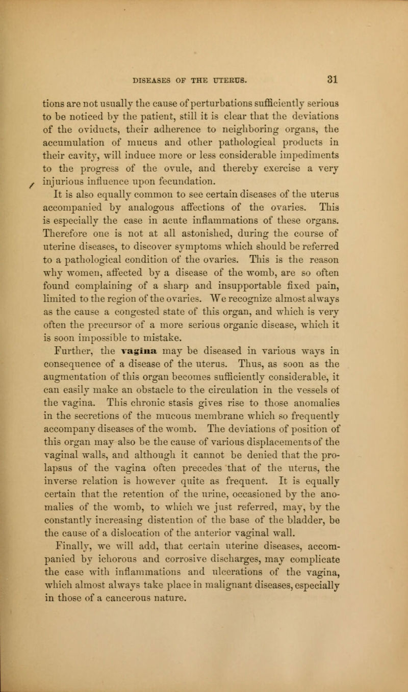tions are not usually the cause of perturbations sufficiently serious to be noticed by the patient, still it is clear that the deviations of the oviducts, their adherence to neighboring organs, the accumulation of mucus and other pathological products in their cavity, will induce more or less considerable impediments to the progress of the ovule, and thereby exercise a very injurious innuence upon fecundation. It is also equally common to see certain diseases of the uterus accompanied by analogous affections of the ovaries. This is especially the case in acute inflammations of these organs. Therefore one is not at all astonished, during the course of uterine diseases, to discover symptoms which should be referred to a pathological condition of the ovaries. This is the reason why women, affected by a disease of the womb, are so often found complaining of a sharp and insupportable fixed pain, limited to the region of the ovaries. We recognize almost always as the cause a congested state of this organ, and which is very often the precursor of a more serious organic disease, which it is soon impossible to mistake. Further, the vagina may be diseased in various ways in consequence of a disease of the uterus. Thus, as soon as the augmentation of this organ becomes sufficiently considerable, it can easily make an obstacle to the circulation in the vessels of the vagina. This chronic stasis gives rise to those anomalies in the secretions of the mucous membrane which so frequently accompany diseases of the womb. The deviations of position of this organ may also be the cause of various displacements of the vaginal walls, and although it cannot be denied that the pro- lapsus of the vagina often precedes that of the uterus, the inverse relation is however quite as frequent. It is equally certain that the retention of the urine, occasioned by the ano- malies of the womb, to which we just referred, may, by the constantly increasing distention of the base of the bladder, be the cause of a dislocation of the anterior vaginal wall. Finally, we will add, that certain uterine diseases, accom- panied by ichorous and corrosive discharges, may complicate the case with inflammations and ulcerations of the vagina, which almost always take place in malignant diseases, especially in those of a cancerous nature.