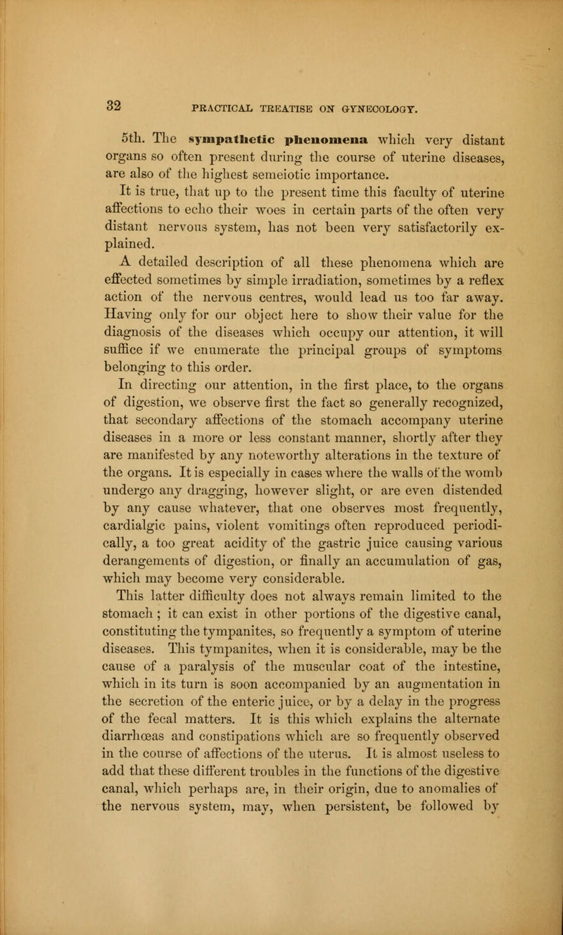 5th. The sympathetic phenomena which very distant organs so often present during the course of uterine diseases, are also of the highest semeiotic importance. It is true, that up to the present time this faculty of uterine affections to echo their woes in certain parts of the often very distant nervous system, has not been very satisfactorily ex- plained. A detailed description of all these phenomena which are effected sometimes by simple irradiation, sometimes by a reflex action of the nervous centres, would lead us too far away. Having only for our object here to show their value for the diagnosis of the diseases which occupy our attention, it will suffice if we enumerate the principal groups of symptoms belonging to this order. In directing our attention, in the first place, to the organs of digestion, we observe first the fact so generally recognized, that secondary affections of the stomach accompany uterine diseases in a more or less constant manner, shortly after they are manifested by any noteworthy alterations in the texture of the organs. It is especially in eases where the walls of the womb undergo any dragging, however slight, or are even distended by any cause whatever, that one observes most frequently, cardialgic pains, violent vomitings often reproduced periodi- cally, a too great acidity of the gastric juice causing various derangements of digestion, or finally an accumulation of gas, which may become very considerable. This latter difficulty does not always remain limited to the stomach ; it can exist in other portions of the digestive canal, constituting the tympanites, so frequently a symptom of uterine diseases. This tympanites, when it is considerable, may be the cause of a paralysis of the muscular coat of the intestine, which in its turn is soon accompanied by an augmentation in the secretion of the enteric juice, or by a delay in the progress of the fecal matters. It is this which explains the alternate diarrhoeas and constipations which are so frequently observed in the course of affections of the uterus. It is almost useless to add that these different troubles in the functions of the digestive canal, which perhaps are, in their origin, due to anomalies of the nervous system, may, when persistent, be followed by