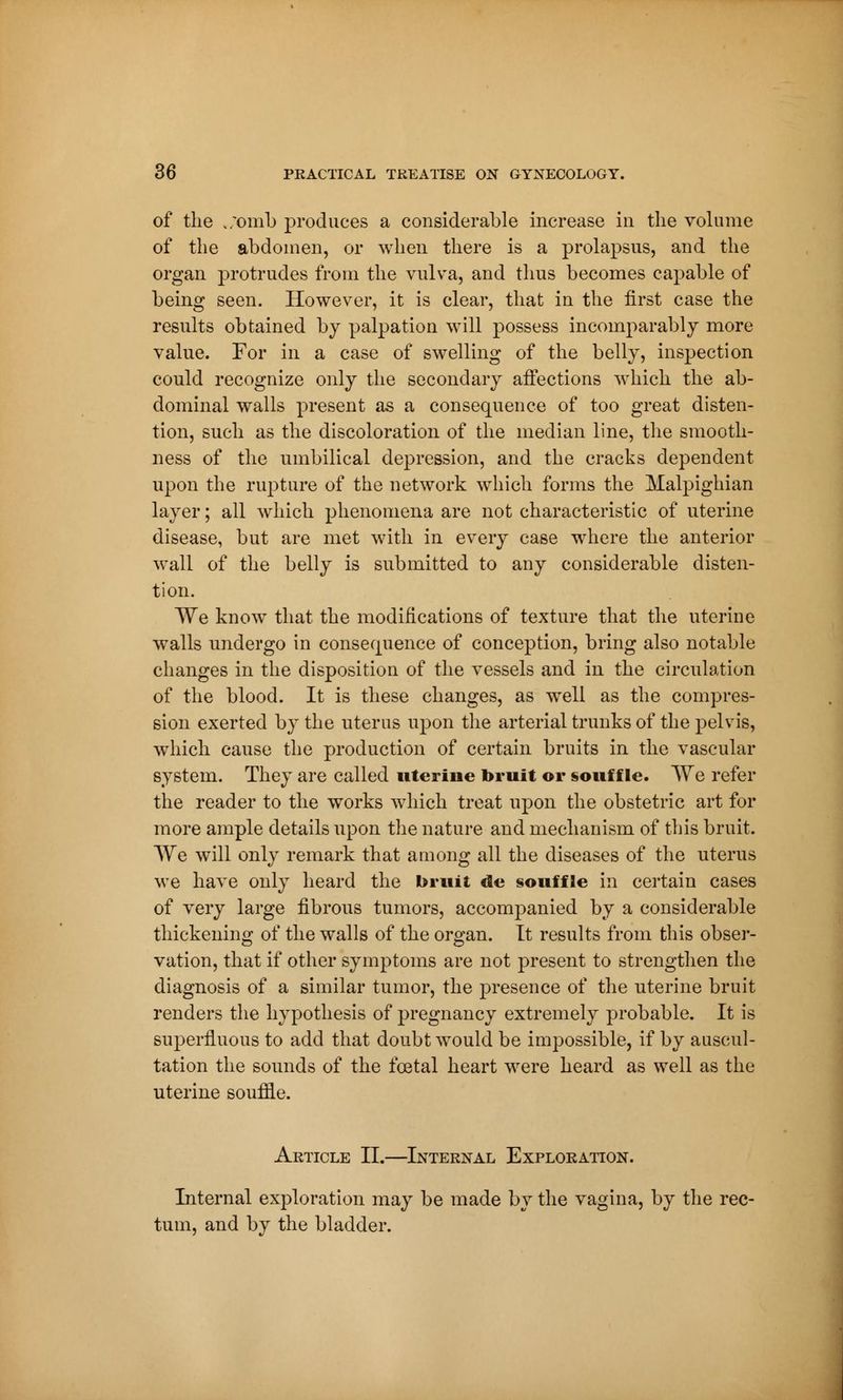 of the .;omb produces a considerable increase in the volume of the abdomen, or when there is a prolapsus, and the organ protrudes from the vulva, and thus becomes capable of being seen. However, it is clear, that in the first case the results obtained by palpation will possess incomparably more value. For in a case of swelling of the belly, inspection could recognize only the secondary affections which the ab- dominal walls present as a consequence of too great disten- tion, such as the discoloration of the median line, the smooth- ness of the umbilical depression, and the cracks dependent upon the rupture of the network which forms the Malpighian layer ; all which phenomena are not characteristic of uterine disease, but are met with in every case where the anterior wall of the belly is submitted to any considerable disten- tion. We know that the modifications of texture that the uterine walls undergo in consequence of conception, bring also notable changes in the disposition of the vessels and in the circulation of the blood. It is these changes, as well as the compres- sion exerted by the uterus upon the arterial trunks of the pelvis, which cause the production of certain bruits in the vascular system. They are called uterine bruit or souffle. We refer the reader to the works which treat upon the obstetric art for more ample details upon the nature and mechanism of this bruit. We will only remark that among all the diseases of the uterus we have only heard the bruit de §ouffle in certain cases of very large fibrous tumors, accompanied by a considerable thickening of the walls of the organ. It results from this obser- vation, that if other symptoms are not present to strengthen the diagnosis of a similar tumor, the presence of the uterine bruit renders the hypothesis of pregnancy extremely probable. It is superfluous to add that doubt would be impossible, if by auscul- tation the sounds of the foetal heart were heard as well as the uterine souffle. Article II.—Internal Exploration. Internal exploration may be made by the vagina, by the rec- tum, and by the bladder.
