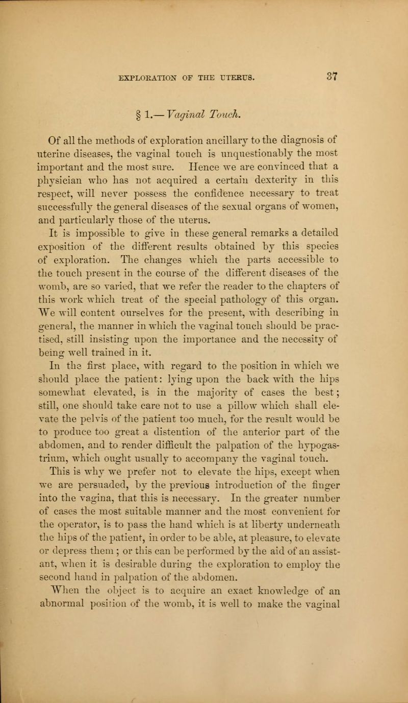 § 1.— Vaginal Touch. Of all the methods of exploration ancillary to the diagnosis of uterine diseases, the vaginal touch is unquestionably the most important and the most sure. Hence we are convinced that a physician who has not acquired a certain dexterity in this respect, will never possess the confidence necessary to treat successfully the general diseases of the sexual organs of women, and particularly those of the uterus. It is impossible to give in these general remarks a detailed exposition of the different results obtained by this species of exploration. The changes which the parts accessible to the touch present in the course of the different diseases of the womb, are so varied, that we refer the reader to the chapters of this work which treat of the special pathology of this organ. TTe will content ourselves for the present, with describing in general, the manner in which the vaginal touch should be prac- tised, still insisting upon the importance and the necessity of being well trained in it. In the first place, with regard to the position in which we should place the patient : lying upon the back with the hips somewhat elevated, is in the majority of cases the best ; still, one should take care not to use a pillow which shall ele- vate the pelvis of the patient too much, for the result would be to produce too great a distention of the anterior part of the abdomen, and to render difficult the palpation of the hypogas- trium, which ought usually to accompany the vaginal touch. This is why we prefer not to elevate the hips, except when we are persuaded, by the previous introduction of the finger into the vagina, that this is necessary. In the greater number of cases the most suitable manner and the most convenient for the operator, is to pass the hand which is at liberty underneath the hips of the patient, in order to be able, at pleasure, to elevate or depress them ; or this can be performed by the aid of an assist- ant, when it is desirable during the exploration to employ the second hand in palpation of the abdomen. When the object is to acquire an exact knowledge of an abnormal posirion of the womb, it is well to make the vaginal