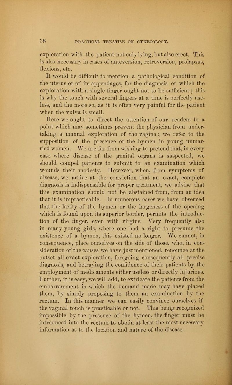 exploration with the patient not only lying, but also erect. This is also necessary in cases of anteversion, retroversion, prolapsus, flexions, etc. It would be difficult to mention a pathological condition of the uterus or of its appendages, for the diagnosis of which the exploration with a single finger ought not to be sufficient ; this is why the touch with several fingers at a time is perfectly use- less, and the more so, as it is often very painful for the patient when the vulva is small. Here we ought to direct the attention of our readers to a point which may sometimes prevent the physician from under- taking a manual exploration of the vagina ; we refer to the supposition of the presence of the hymen in young unmar- ried women. We are far from wishing to pretend that, in every case where disease of the genital organs is suspected, we should compel patients to submit to an examination which wounds their modesty. However, when, from symptoms of disease, we arrive at the conviction that an exact, complete diagnosis is indispensable for proper treatment, we advise that this examination should not be abstained from, from an idea that it is impracticable. In numerous cases we have observed that the laxity of the hymen or the largeness of the opening which is found upon its superior border, permits the introduc- tion of the finger, even with virgins. Very frequently also in many young girls, where one had a right to presume the existence of a hymen, this existed no longer. We cannot, in consequence, place ourselves on the side of those, who, in con- sideration of the causes we have just mentioned, renounce at the outset all exact exploration, foregoing consequently all precise diagnosis, and betraying the confidence of their patients by the employment of medicaments either useless or directly injurious. Further, it is easy, we will add, to extricate the patients from the embarrassment in which the demand made may have placed them, by simply proposing to them an examination by the rectum. In this manner we can easily convince ourselves if the vaginal touch is practicable or not. This being recognized impossible by the presence of the hymen, the finger must be introduced into the rectum to obtain at least the most necessary information as to the location and nature of the disease.