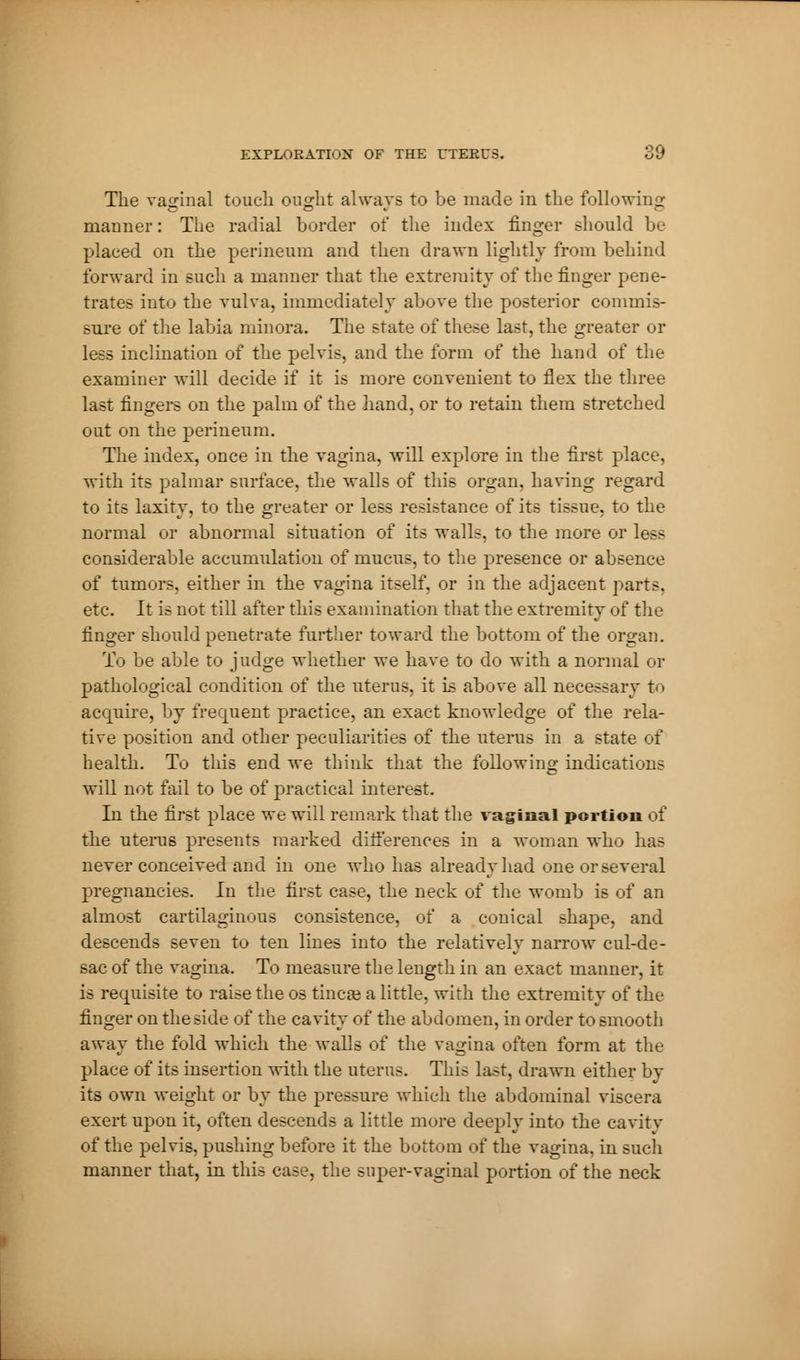 The vaginal touch ought always to be made in the following manner : The radial border of the index finger should be placed on the perineum and then drawn lightly from behind forward in such a manner that the extremity of the finger pene- trates into the vulva, immediately above the posterior commis- sure of the labia minora. The state of these last, the greater or less inclination of the pelvis, and the form of the hand of the examiner will decide if it is more convenient to flex the three last ringers on the palm of the hand, or to retain them stretched out on the perineum. The index, once in the vagina, will explore in the first place, with its palmar surface, the walls of this organ, having regard to its laxity, to the greater or less resistance of its tissue, to the normal or abnormal situation of its walls, to the more or less considerable accumulation of mucus, to the presence or absence of tumors, either in the vagina itself, or in the adjacent parts, etc. It is not till after this examination that the extremity of the finger should penetrate further toward the bottom of the organ. To be able to judge whether we have to do with a normal or pathological condition of the uterus, it is above all necessary t< » acquire, by frequent practice, an exact knowledge of the rela- tive position and other peculiarities of the uterus in a state of health. To this end we think that the following indications will not fail to be of practical interest. In the first place we will remark that the vaginal portion of the uterus presents marked differences in a woman who has never conceived and in one who has already had one or several pregnancies. In the first case, the neck of the womb is of an almost cartilaginous consistence, of a conical shape, and descends seven to ten lines into the relatively narrow cul-de- sac of the vagina. To measure the length in an exact manner, it is requisite to raise the os tineas a little, with the extremity of the finger on the side of the cavity of the abdomen, in order to smooth away the fold which the walls of the vagina often form at the place of its insertion with the uterus. This last, drawn either by its own weight or by the pressure which the abdominal viscera exert upon it, often descends a little more deeply into the cavity of the pelvis, pushing before it the bottom of the vagina, in such manner that, in this case, the super-vaginal portion of the neck