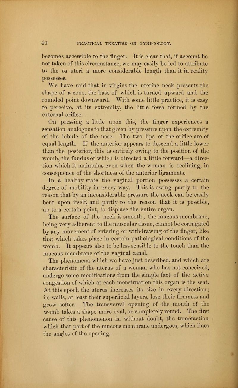 becomes accessible to the finger. It is clear that, if account be not taken of this circumstance, we may easily be led to attribute to the os uteri a more considerable length than it in reality possesses. We have said that in virgins the uterine neck presents the shape of a cone, the base of which is turned upward and the rounded point downward. With some little practice, it is easy to perceive, at its extremity, the little fossa formed by the external orifice. On pressing a little upon this, the finger experiences a sensation analogous to that given by pressure upon the extremity of the lobule of the nose. The two lips of the orifice are of equal length. If the anterior appears to descend a little lower than the posterior, this is entirely owing to the position of the womb, the fundus of which is directed a little forward—a direc- tion which it maintains even when the woman is reclining, in consequence of the shortness of the anterior ligaments. In a healthy state the vaginal portion possesses a certain degree of mobility in every way. This is owing partly to the reason that by an inconsiderable pressure the neck can be easily bent upon itself, and partly to the reason that it is possible, •up to a certain point, to displace the entire organ. The surface of the neck is smooth ; the mucous membrane, being very adherent to the muscular tissue, cannot be corrugated by any movement of entering or withdrawing of the finger, like that which takes place in certain pathological conditions of the womb. It appears also to be less sensible to the touch than the mucous membrane of the vaginal canal. The phenomena which we have just described, and which are characteristic of the uterus of a woman who has not conceived, undergo some modifications from the simple fact of the active congestion of which at each menstruation this organ is the seat. At this epoch the uterus increases its size in every direction ; its walls, at least their superficial layers, lose their firmness and grow softer. The transversal opening of the mouth of the womb takes a shape more oval, or completely round. The first cause of this phenomenon is, without doubt, the tumefaction which that part of the mucous membrane undergoes, which lines the angles of the opening.
